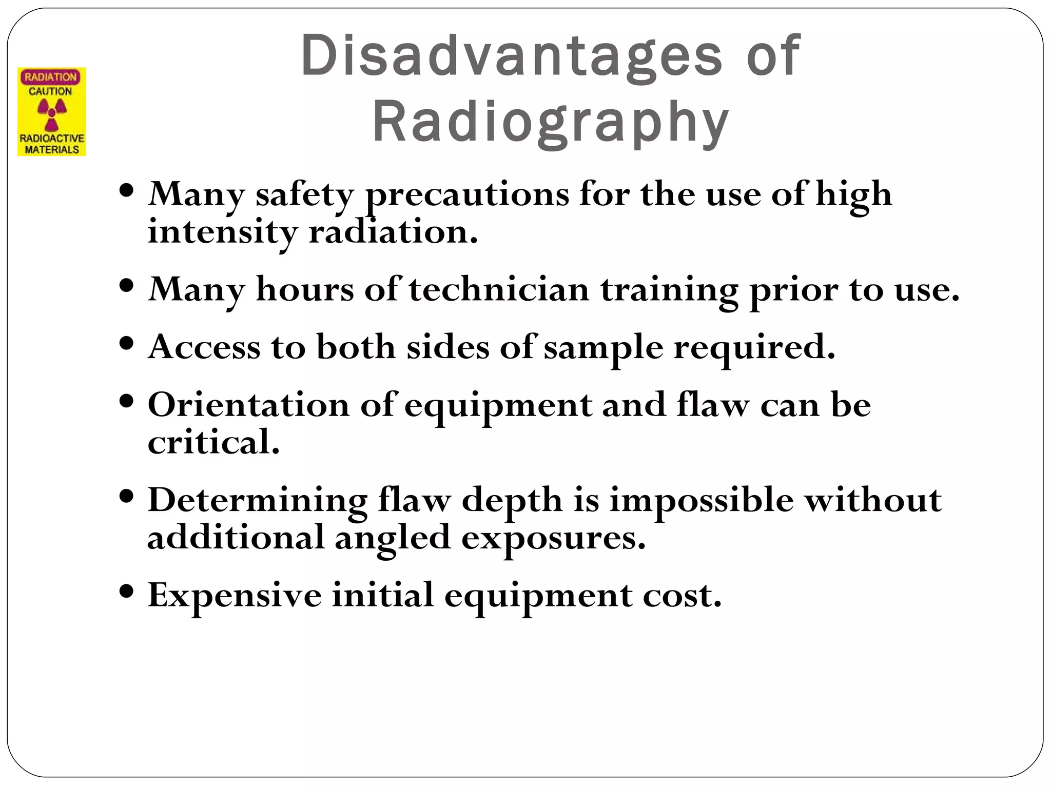 Disadvantages of Radiography Many safety precautions for the use of high intensity radiation. Many hours of technician training prior to use. Access to both sides of sample required. Orientation of equipment and flaw can be critical. Determining flaw depth is impossible without additional angled exposures. Expensive initial equipment cost. 