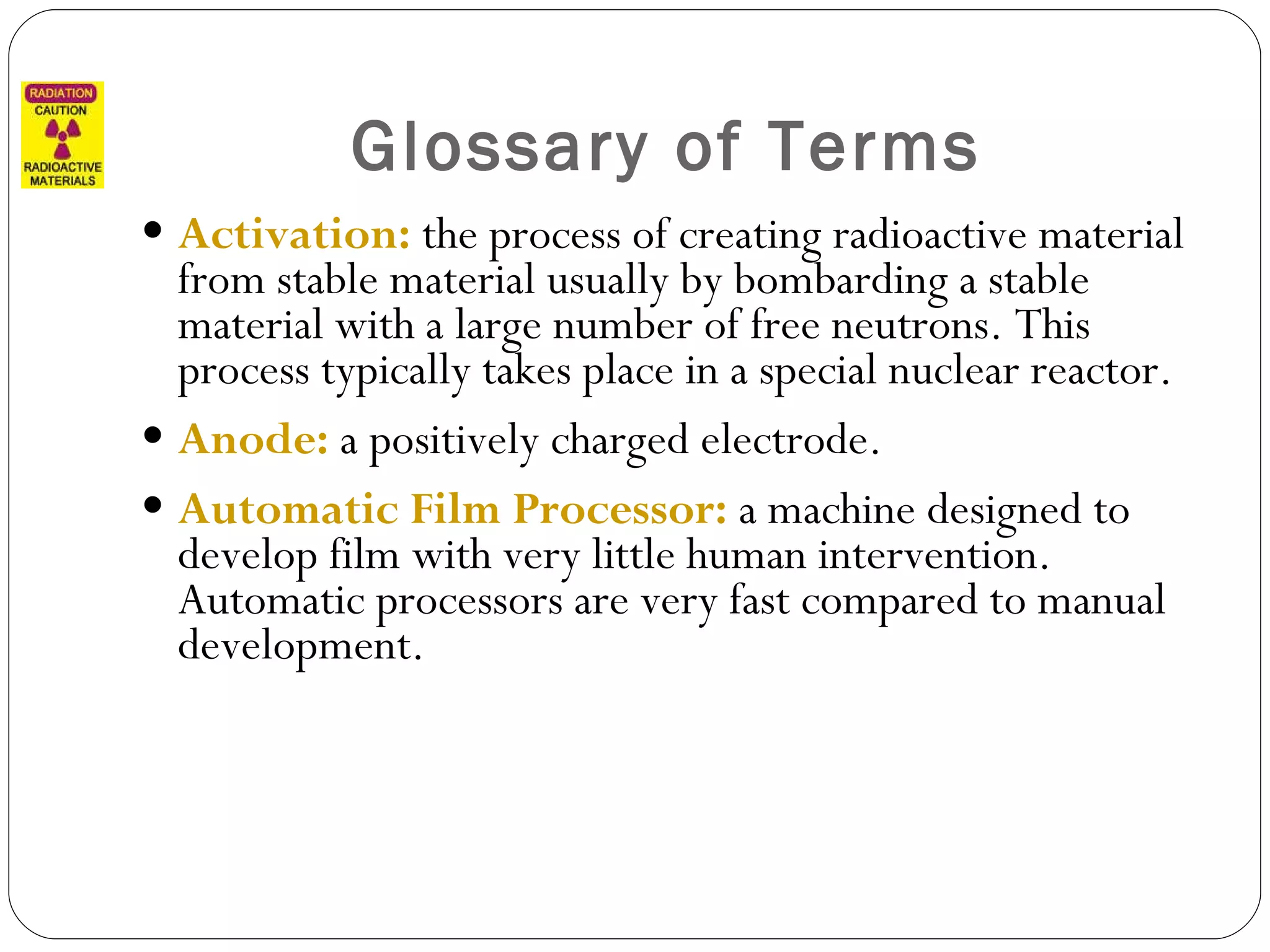 Glossary of Terms Activation:  the process of creating radioactive material from stable material usually by bombarding a stable material with a large number of free neutrons. This process typically takes place in a special nuclear reactor. Anode:   a positively charged electrode. Automatic Film Processor:  a machine designed to develop film with very little human intervention. Automatic processors are very fast compared to manual development.  