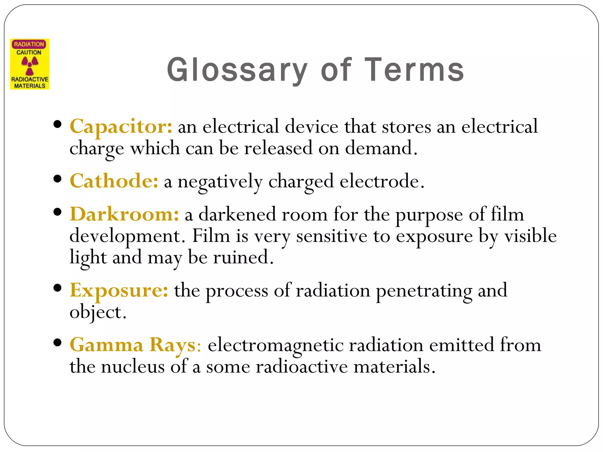 Glossary of Terms Capacitor:  an electrical device that stores an electrical charge which can be released on demand. Cathode:  a negatively charged electrode. Darkroom:  a darkened room for the purpose of film development. Film is very sensitive to exposure by visible light and may be ruined. Exposure:  the process of radiation penetrating and object. Gamma Rays :  electromagnetic radiation emitted from the nucleus of a some radioactive materials. 