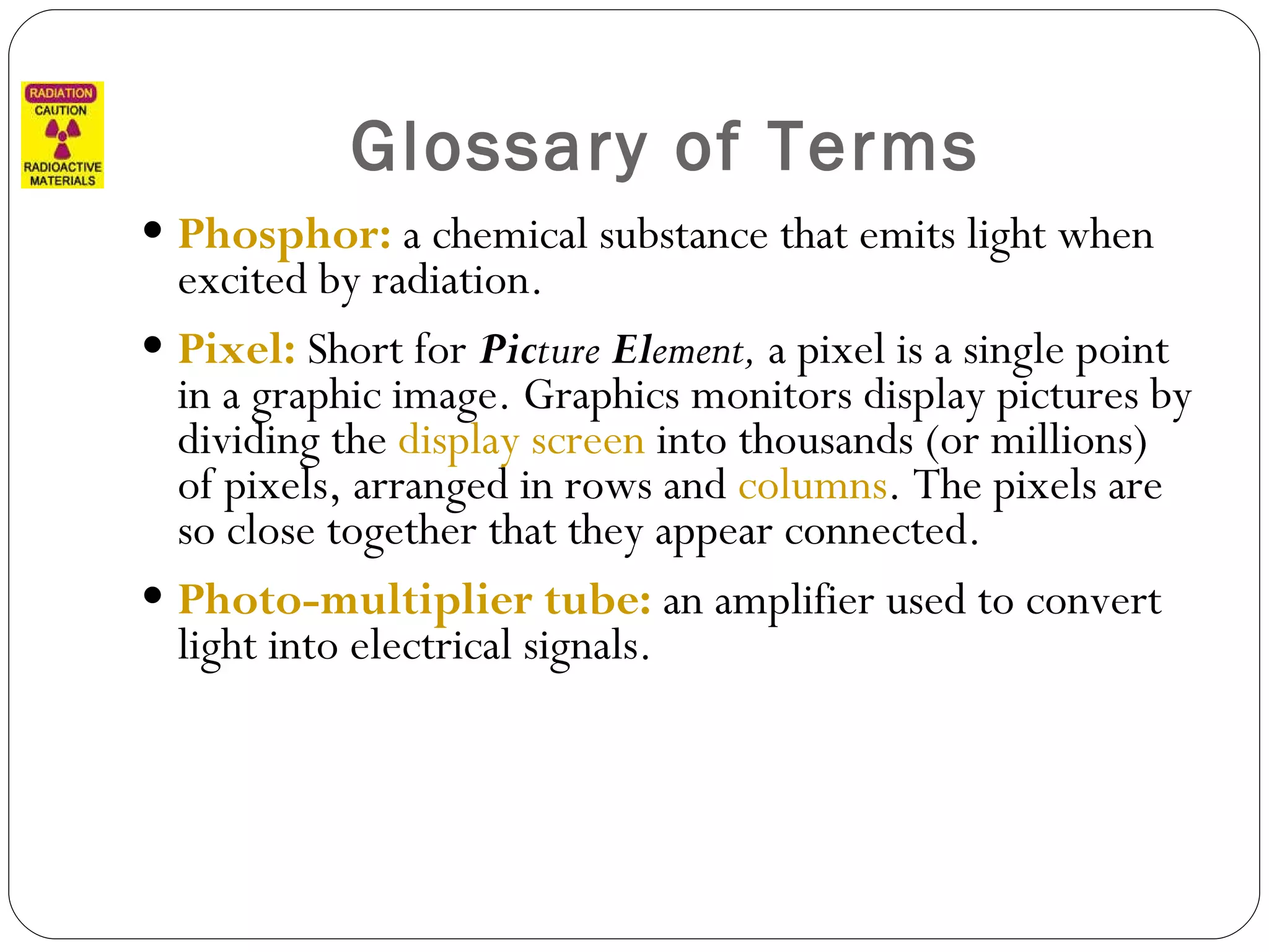 Glossary of Terms Phosphor:  a chemical substance that emits light when excited by radiation. Pixel:  Short for  Pic ture  El ement,  a pixel is a single point in a graphic image. Graphics monitors display pictures by dividing the  display screen  into thousands (or millions) of pixels, arranged in rows and  columns . The pixels are so close together that they appear connected.  Photo-multiplier tube:  an amplifier used to convert light into electrical signals. 