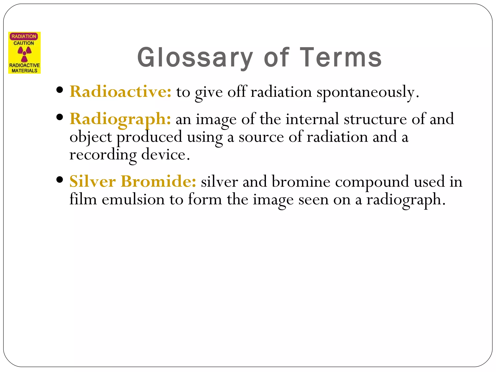 Glossary of Terms Radioactive:  to give off radiation spontaneously. Radiograph:  an image of the internal structure of and object produced using a source of radiation and a recording device. Silver Bromide:  silver and bromine compound used in film emulsion to form the image seen on a radiograph. 