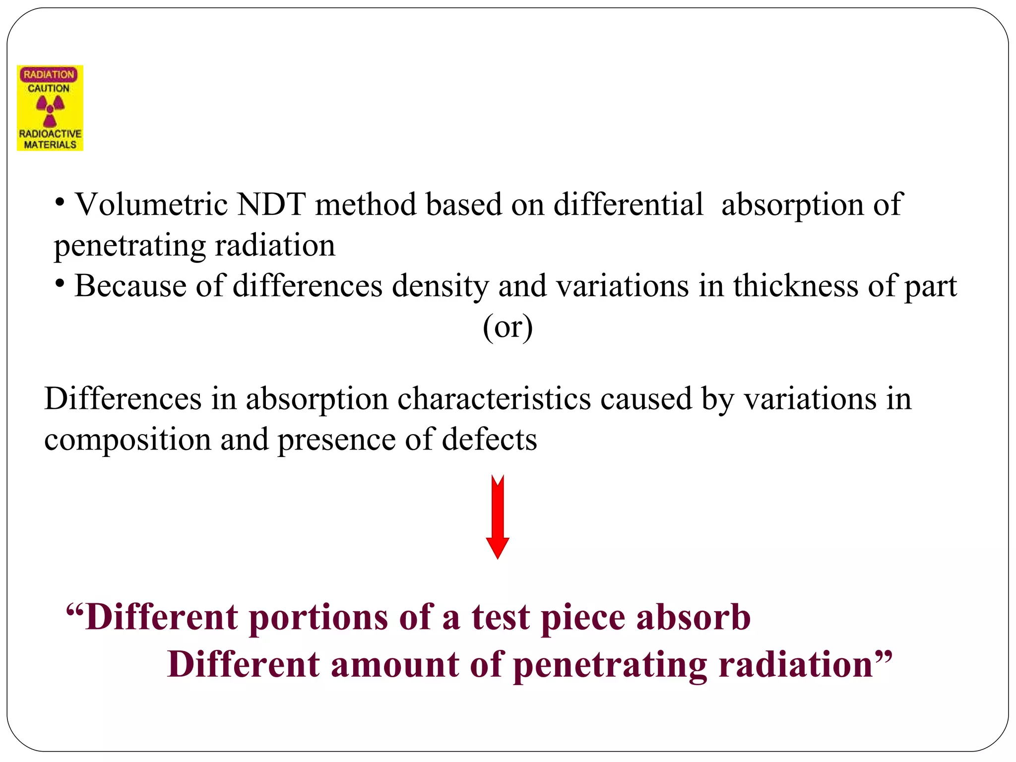 Volumetric NDT method based on differential  absorption of penetrating radiation Because of differences density and variations in thickness of part  (or) Differences in absorption characteristics caused by variations in composition and presence of defects “ Different portions of a test piece absorb  Different amount of penetrating radiation” 