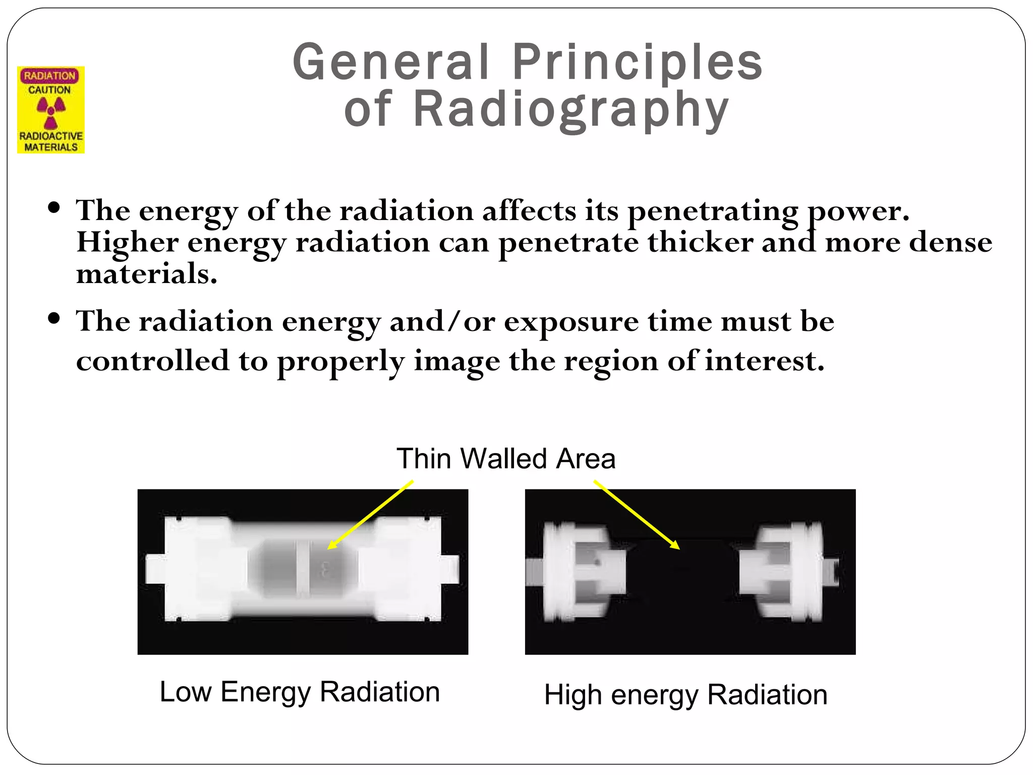 General Principles  of Radiography The energy of the radiation affects its penetrating power. Higher energy radiation can penetrate thicker and more dense materials. The radiation energy and/or exposure time must be controlled to properly image the region of interest. Thin Walled Area Low Energy Radiation High energy Radiation 