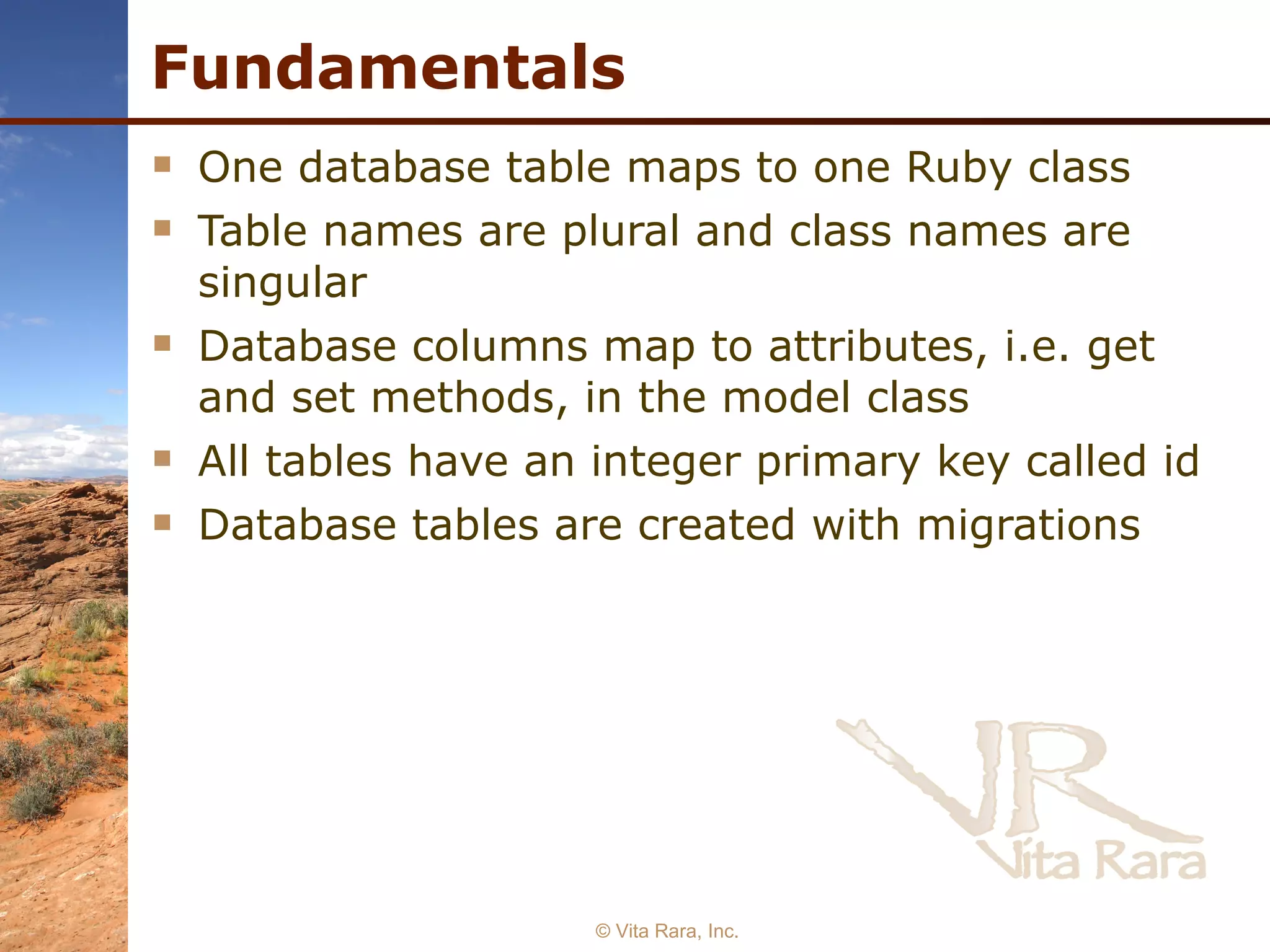 Fundamentals One database table maps to one Ruby class Table names are plural and class names are singular Database columns map to attributes, i.e. get and set methods, in the model class All tables have an integer primary key called id Database tables are created with migrations   © Vita Rara, Inc. 