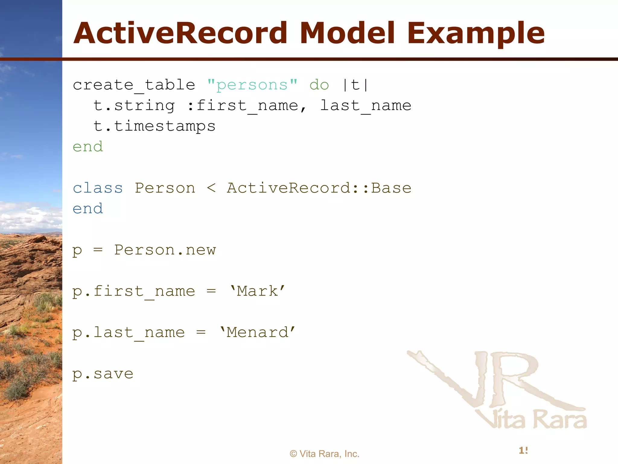 ActiveRecord Model Example © Vita Rara, Inc. create_table  &quot;persons&quot;   do  |t|  t.string :first_name, last_name t.timestamps  end class  Person < ActiveRecord::Base end p = Person.new p.first_name = ‘Mark’ p.last_name = ‘Menard’ p.save 