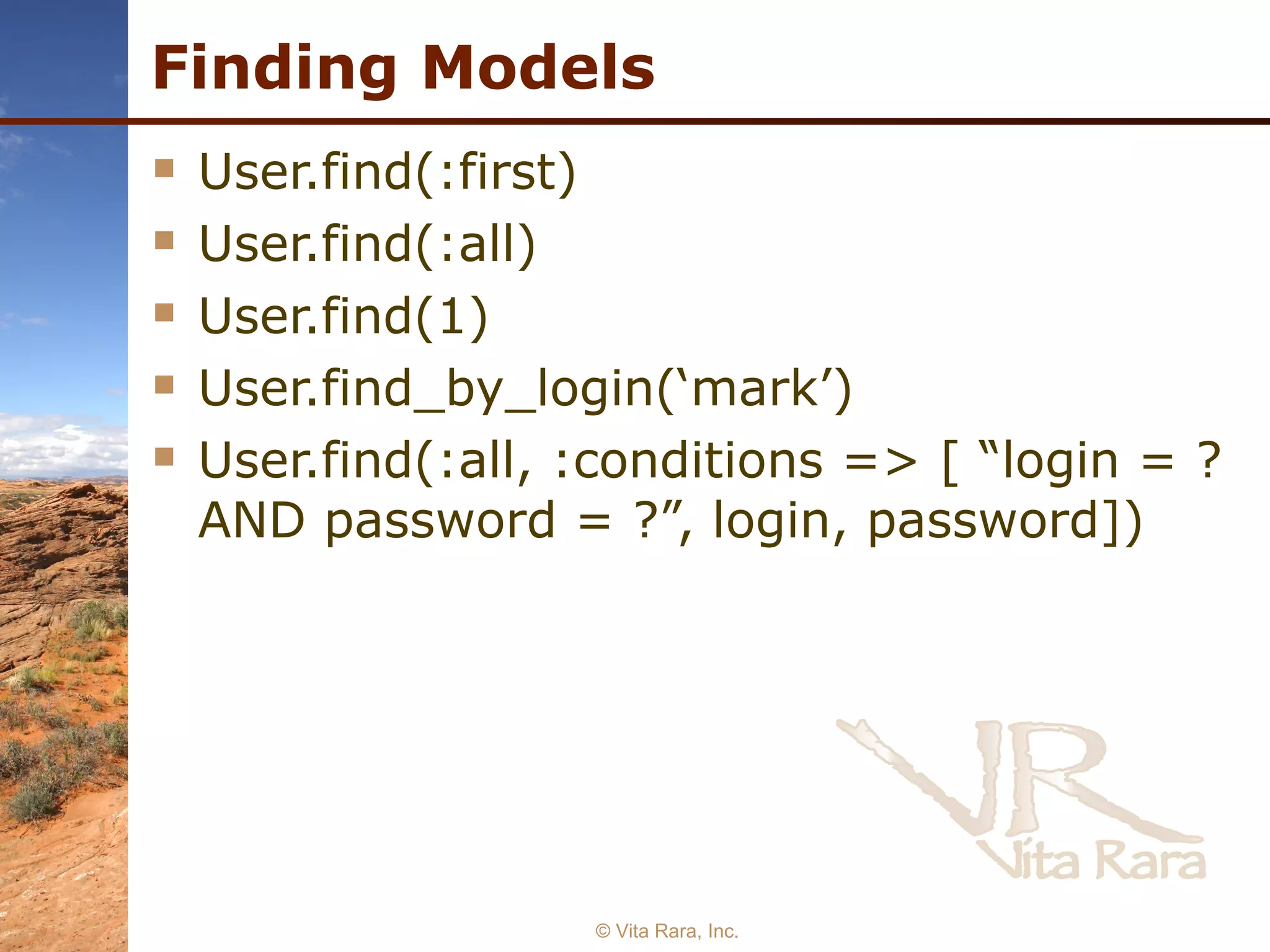Finding Models User.find(:first) User.find(:all) User.find(1) User.find_by_login(‘mark’) User.find(:all, :conditions => [ “login = ? AND password = ?”, login, password]) © Vita Rara, Inc. 