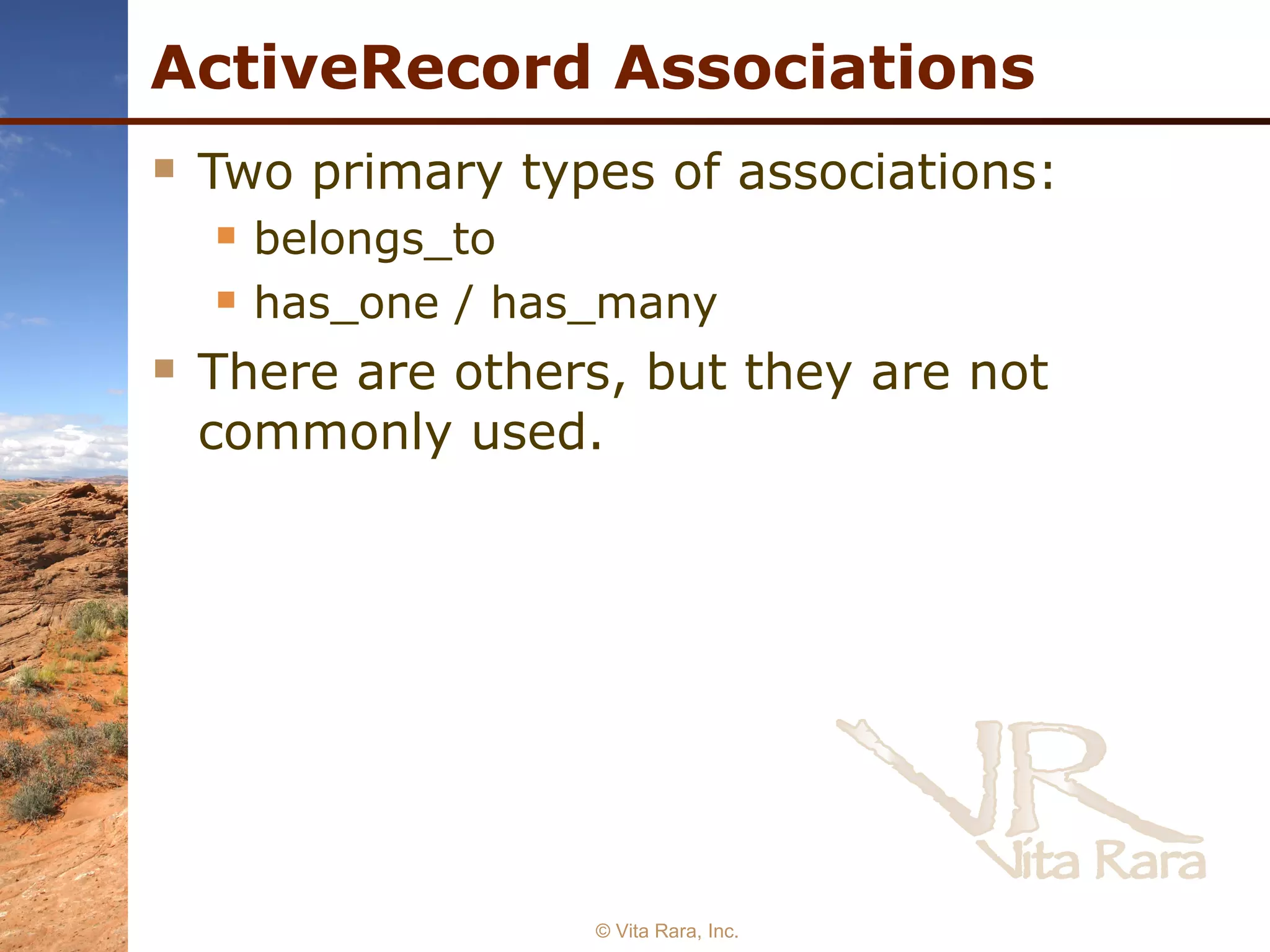 ActiveRecord Associations Two primary types of associations: belongs_to has_one / has_many There are others, but they are not commonly used. © Vita Rara, Inc. 