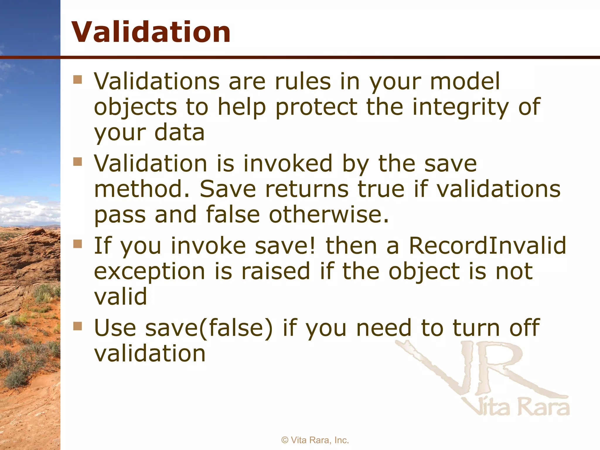 Validation Validations are rules in your model objects to help protect the integrity of your data Validation is invoked by the save method. Save returns true if validations pass and false otherwise. If you invoke save! then a RecordInvalid exception is raised if the object is not valid Use save(false) if you need to turn off validation  © Vita Rara, Inc. 