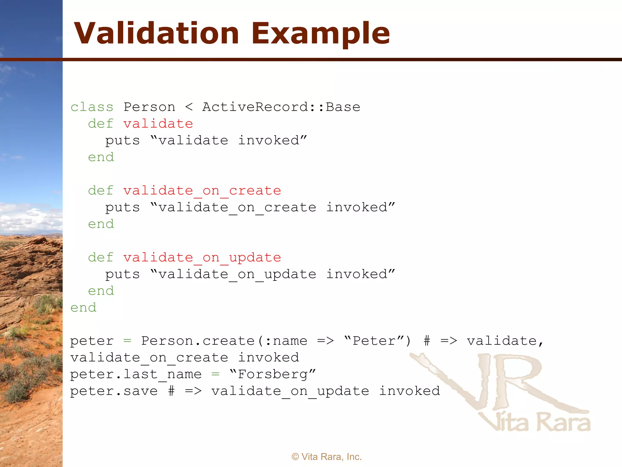 Validation Example © Vita Rara, Inc. class  Person < ActiveRecord::Base  def   validate   puts “validate invoked”  end   def   validate_on_create   puts “validate_on_create invoked”  end   def   validate_on_update   puts “validate_on_update invoked”  end   end   peter  =  Person.create(:name => “Peter”) # => validate, validate_on_create invoked  peter.last_name  =  “Forsberg”  peter.save # => validate_on_update invoked 