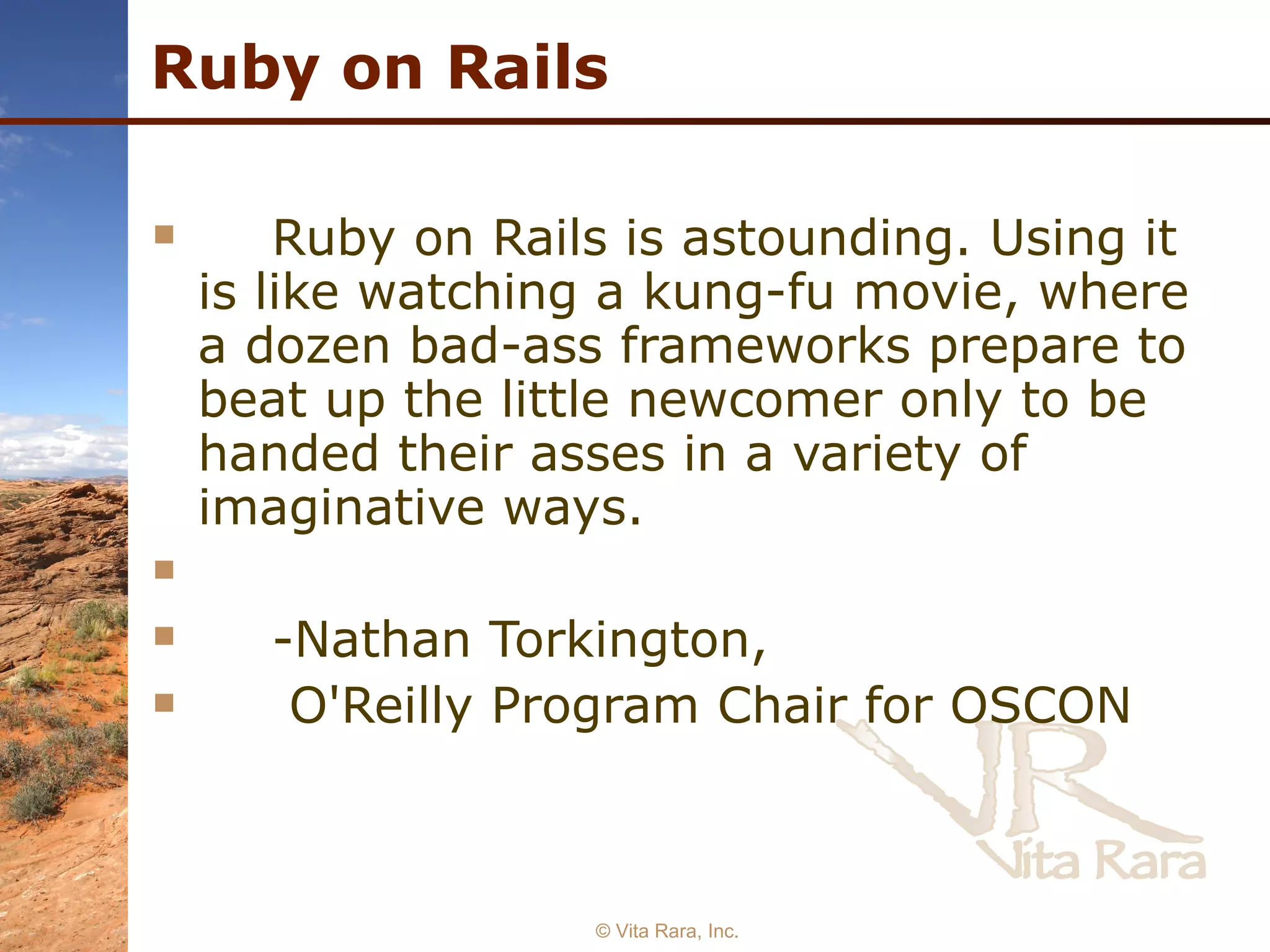 Ruby on Rails Ruby on Rails is astounding. Using it is like watching a kung-fu movie, where a dozen bad-ass frameworks prepare to beat up the little newcomer only to be handed their asses in a variety of imaginative ways.  -Nathan Torkington,    O'Reilly Program Chair for OSCON   © Vita Rara, Inc. 