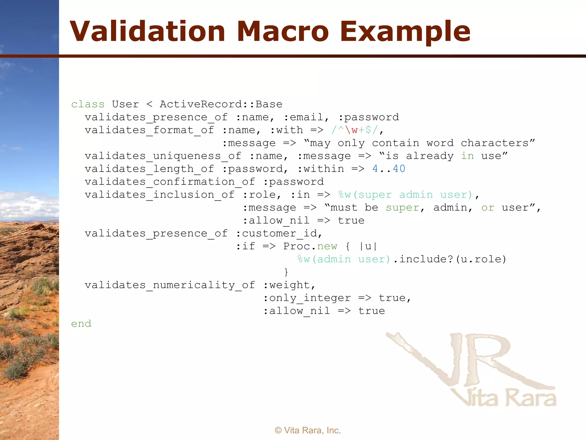 Validation Macro Example © Vita Rara, Inc. class  User < ActiveRecord::Base  validates_presence_of :name, :email, :password  validates_format_of :name, :with =>  /^ \w +$/ ,  :message => “may only contain word characters”  validates_uniqueness_of :name, :message => “is already  in  use”  validates_length_of :password, :within =>  4 .. 40   validates_confirmation_of :password  validates_inclusion_of :role, :in =>  %w(super admin user) ,  :message => “must be  super , admin,  or  user”,  :allow_nil => true  validates_presence_of :customer_id,  :if => Proc. new  { |u| %w(admin user) .include?(u.role)  }  validates_numericality_of :weight,  :only_integer => true,  :allow_nil => true  end   