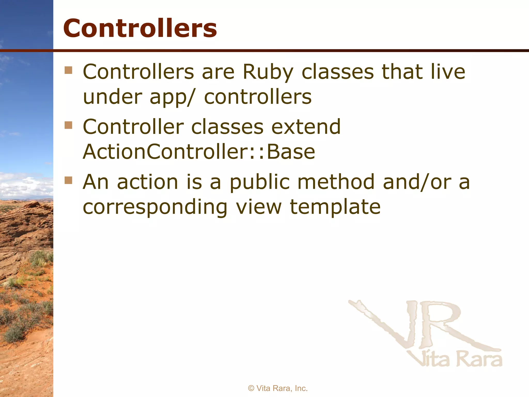 Controllers Controllers are Ruby classes that live under app/ controllers Controller classes extend ActionController::Base An action is a public method and/or a corresponding view template  © Vita Rara, Inc. 