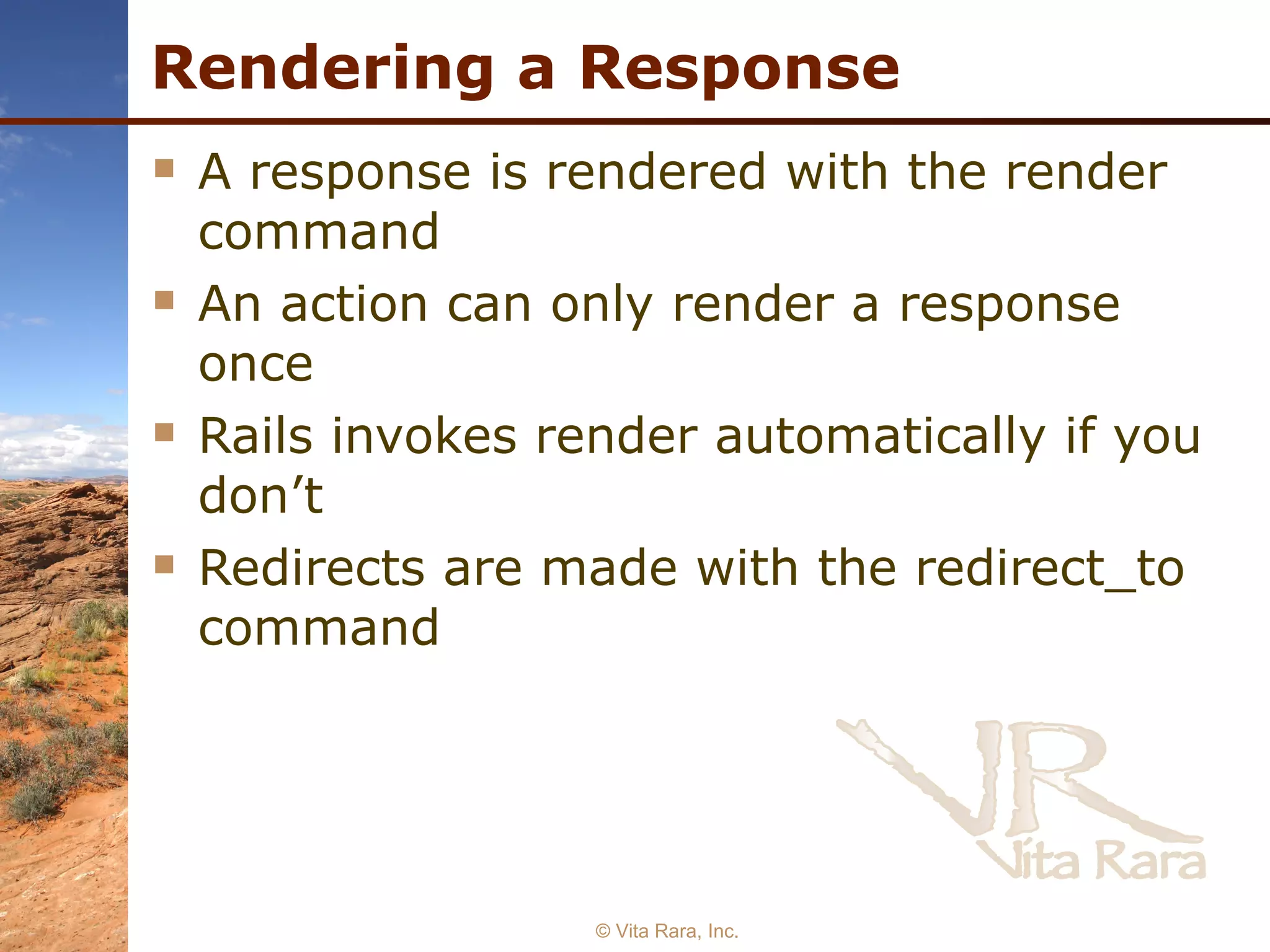 Rendering a Response A response is rendered with the render command An action can only render a response once Rails invokes render automatically if you don’t Redirects are made with the redirect_to command  © Vita Rara, Inc. 