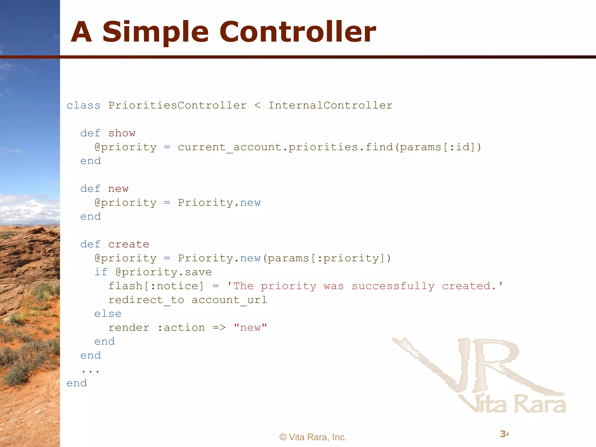 A Simple Controller © Vita Rara, Inc. class  PrioritiesController < InternalController def   show @priority  =  current_account.priorities.find(params[:id]) end def   new @priority  =  Priority. new end def   create @priority  =  Priority. new (params[:priority]) if  @priority.save flash[:notice]  =   'The priority was successfully created.' redirect_to account_url else render :action =>  &quot;new&quot; end end ... end 