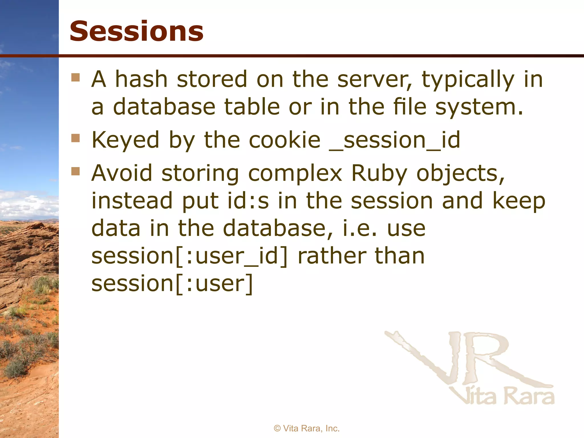Sessions A hash stored on the server, typically in a database table or in the ﬁle system. Keyed by the cookie _session_id Avoid storing complex Ruby objects, instead put id:s in the session and keep data in the database, i.e. use session[:user_id] rather than session[:user]   © Vita Rara, Inc. 