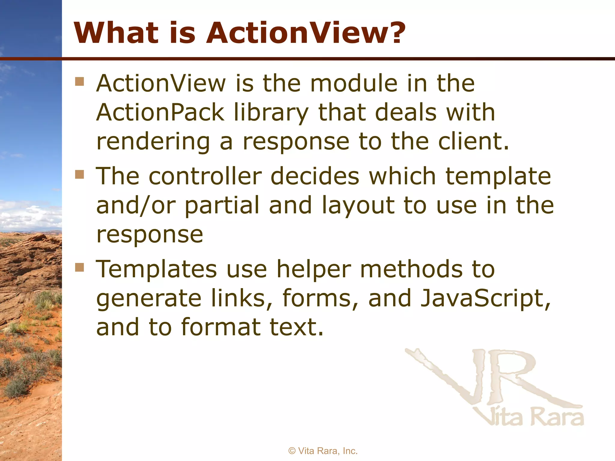 What is ActionView? ActionView is the module in the ActionPack library that deals with rendering a response to the client. The controller decides which template and/or partial and layout to use in the response Templates use helper methods to generate links, forms, and JavaScript, and to format text.  © Vita Rara, Inc. 