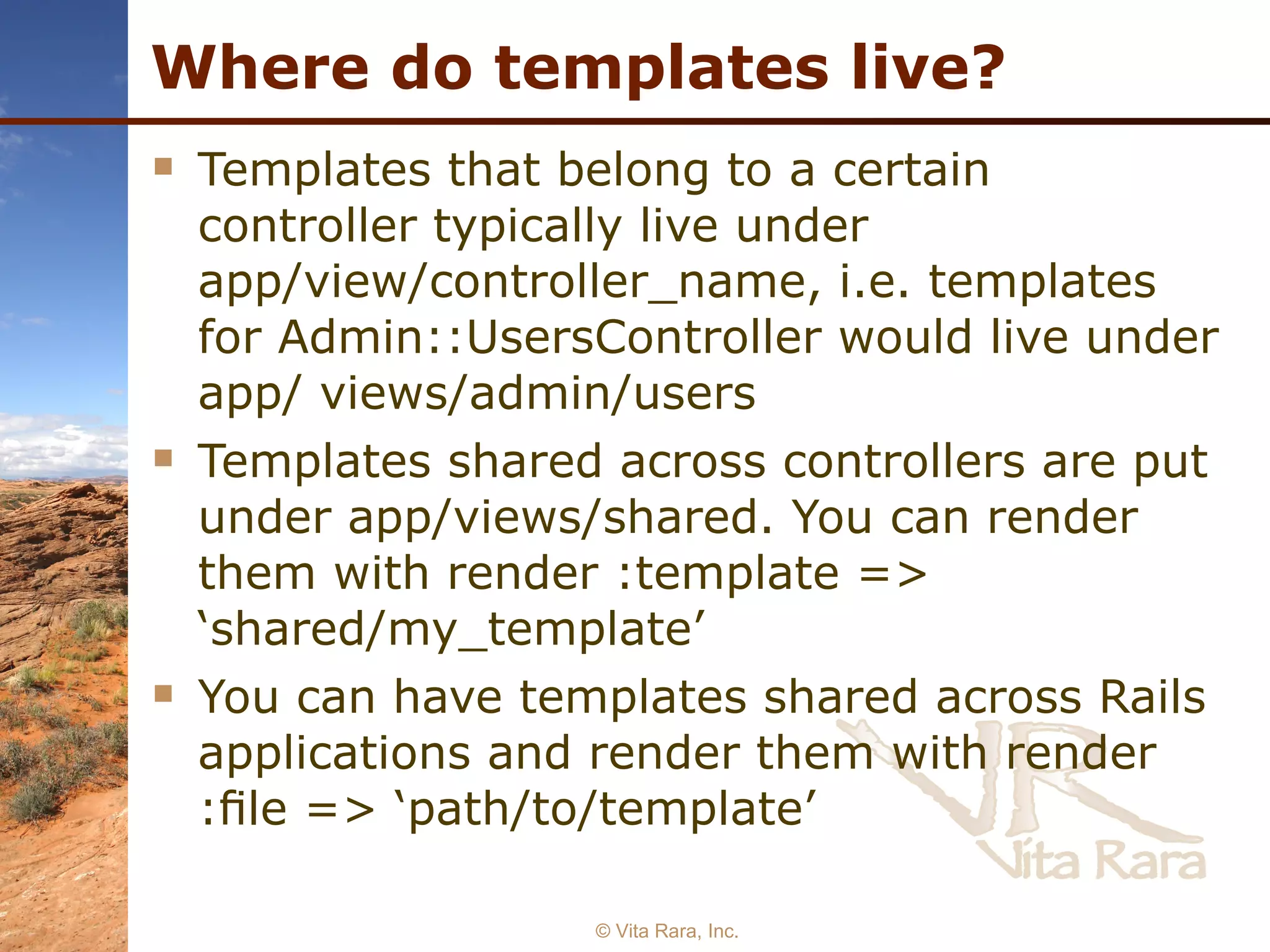 Where do templates live? Templates that belong to a certain controller typically live under app/view/controller_name, i.e. templates for Admin::UsersController would live under app/ views/admin/users Templates shared across controllers are put under app/views/shared. You can render them with render :template => ‘shared/my_template’ You can have templates shared across Rails applications and render them with render :ﬁle => ‘path/to/template’ © Vita Rara, Inc. 