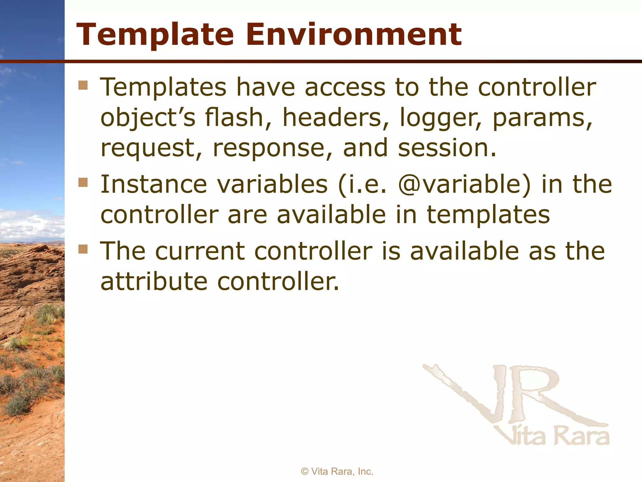 Template Environment Templates have access to the controller object’s ﬂash, headers, logger, params, request, response, and session. Instance variables (i.e. @variable) in the controller are available in templates The current controller is available as the attribute controller.   © Vita Rara, Inc. 