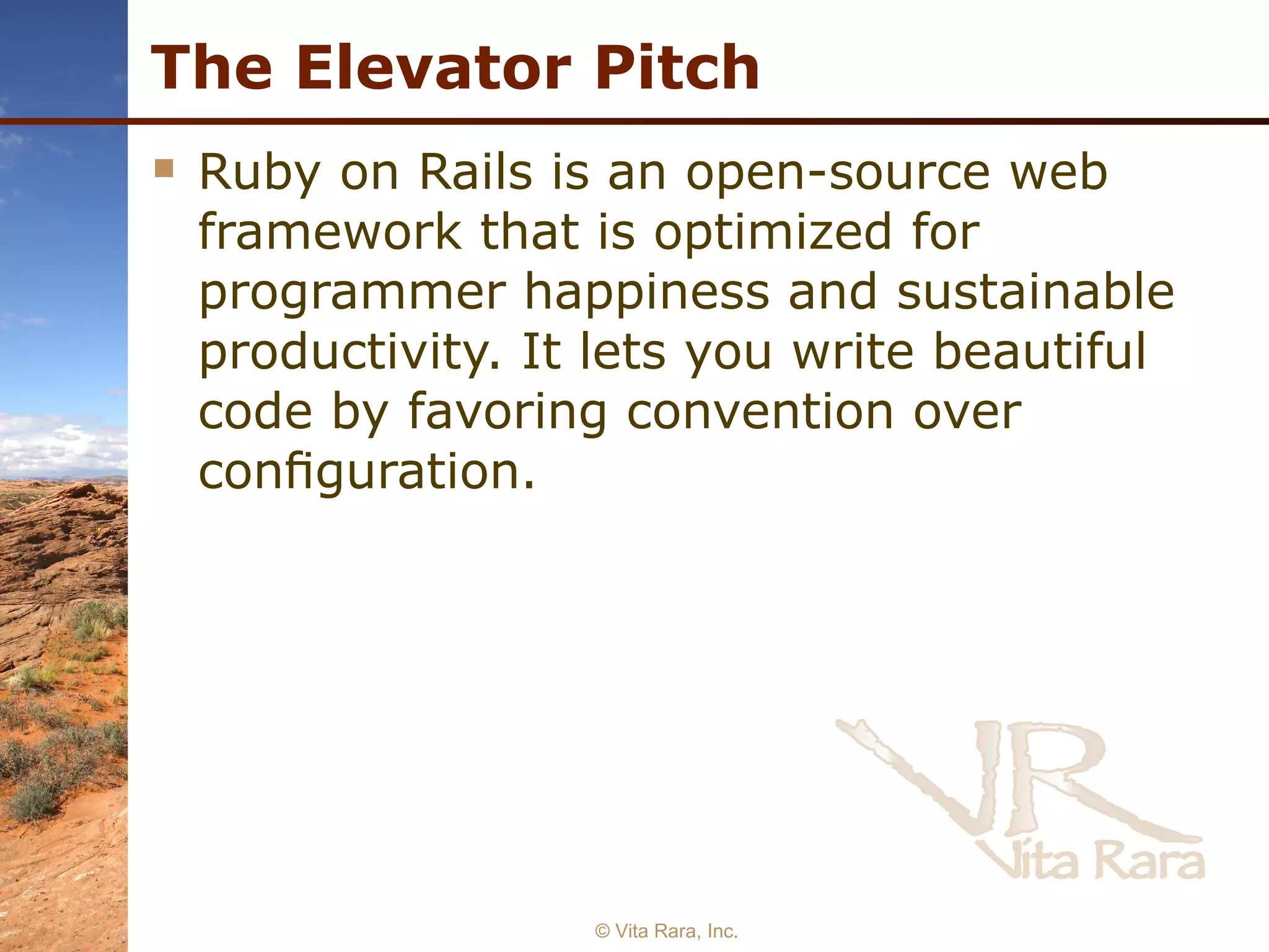 The Elevator Pitch Ruby on Rails is an open-source web framework that is optimized for programmer happiness and sustainable productivity. It lets you write beautiful code by favoring convention over conﬁguration. © Vita Rara, Inc. 