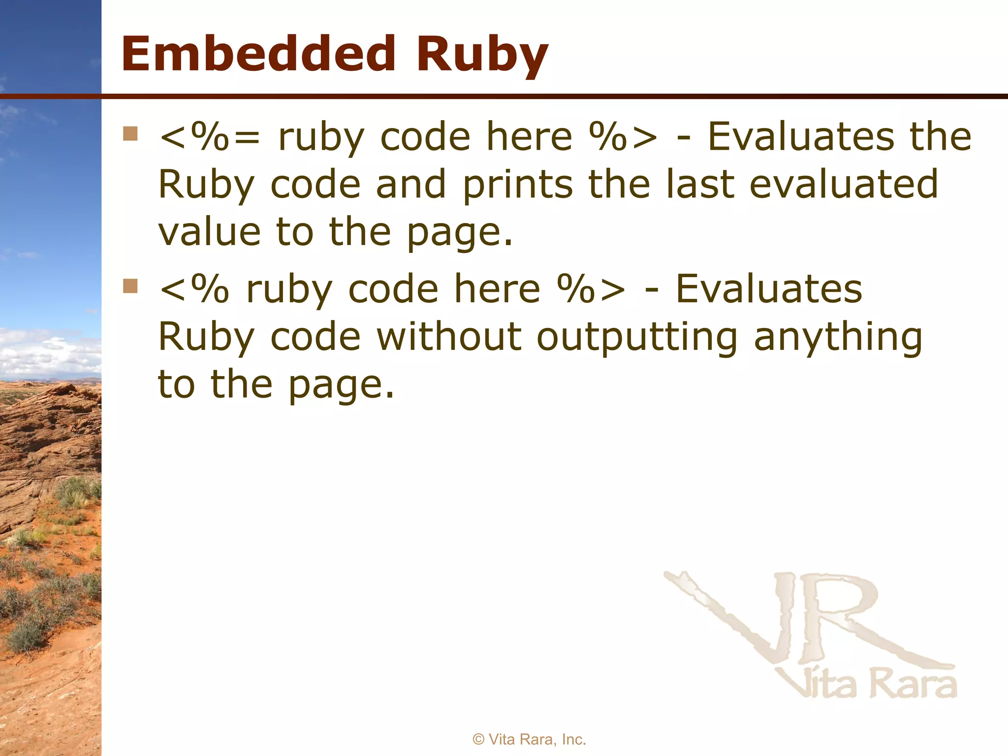 Embedded Ruby <%= ruby code here %> - Evaluates the Ruby code and prints the last evaluated value to the page. <% ruby code here %> - Evaluates Ruby code without outputting anything to the page. © Vita Rara, Inc. 