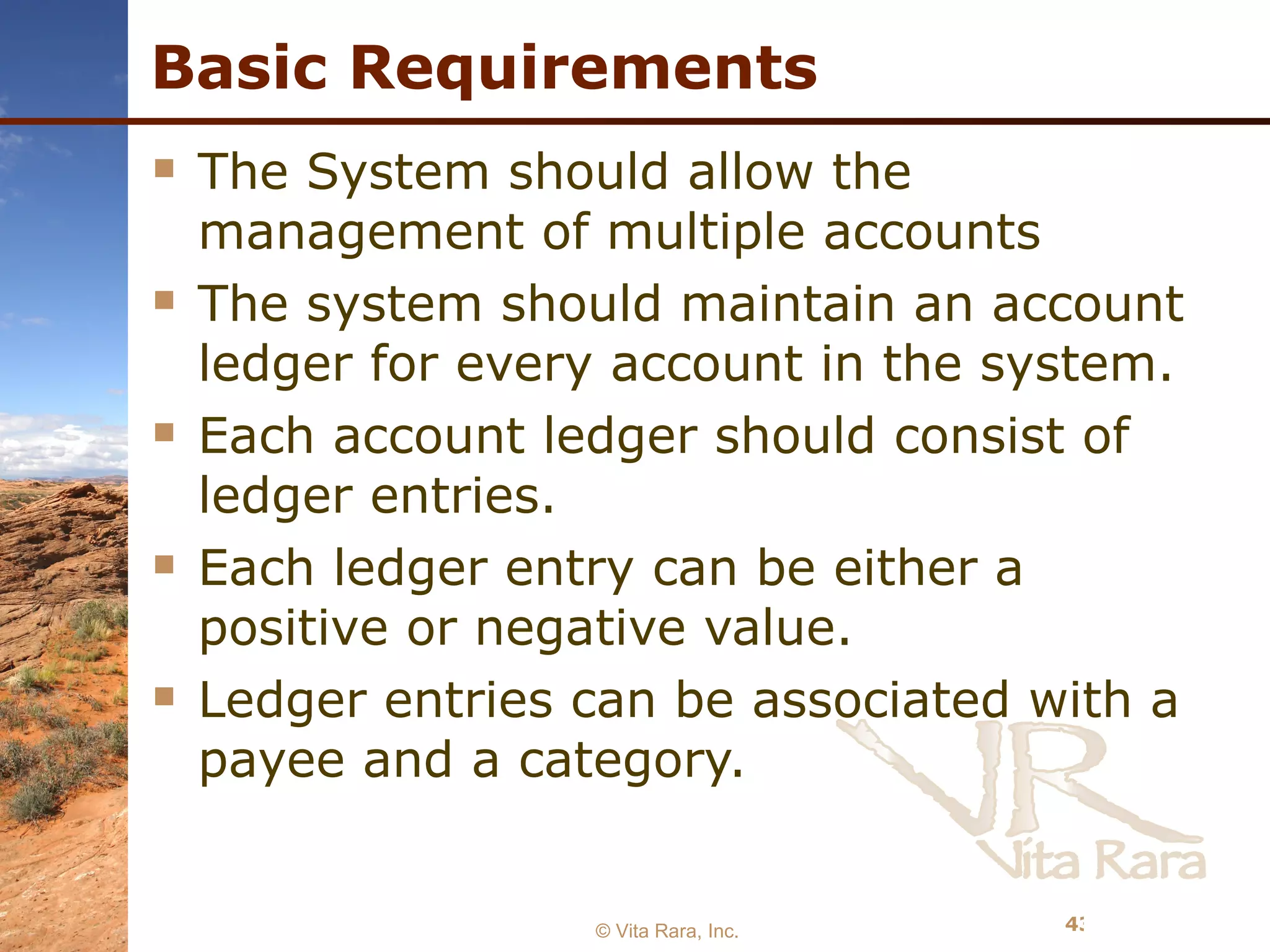 Basic Requirements The System should allow the management of multiple accounts The system should maintain an account ledger for every account in the system. Each account ledger should consist of ledger entries. Each ledger entry can be either a positive or negative value. Ledger entries can be associated with a payee and a category. © Vita Rara, Inc. 