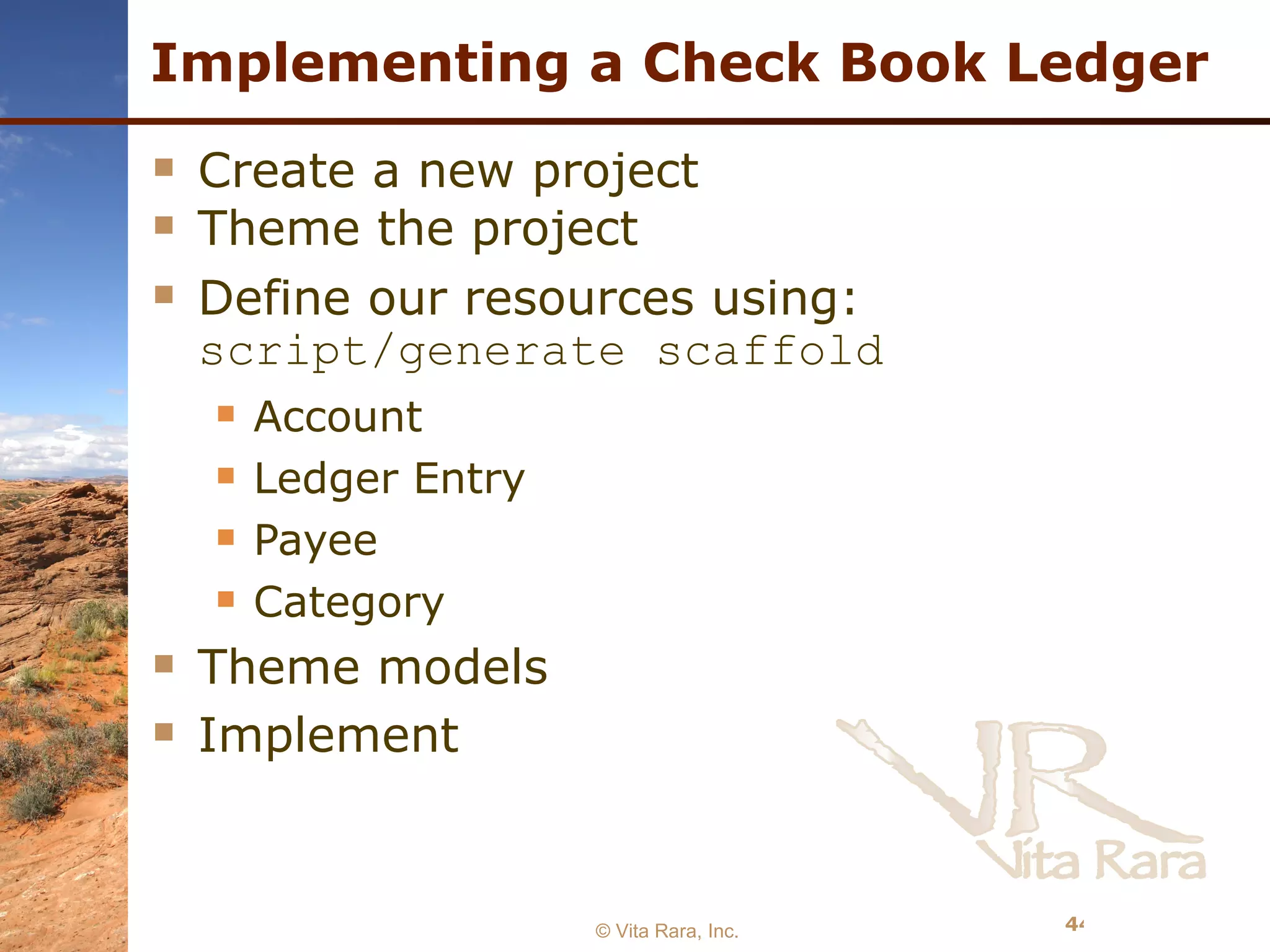 Implementing a Check Book Ledger Create a new project Theme the project Define our resources using:  script/generate scaffold Account Ledger Entry Payee Category Theme models Implement  © Vita Rara, Inc. 