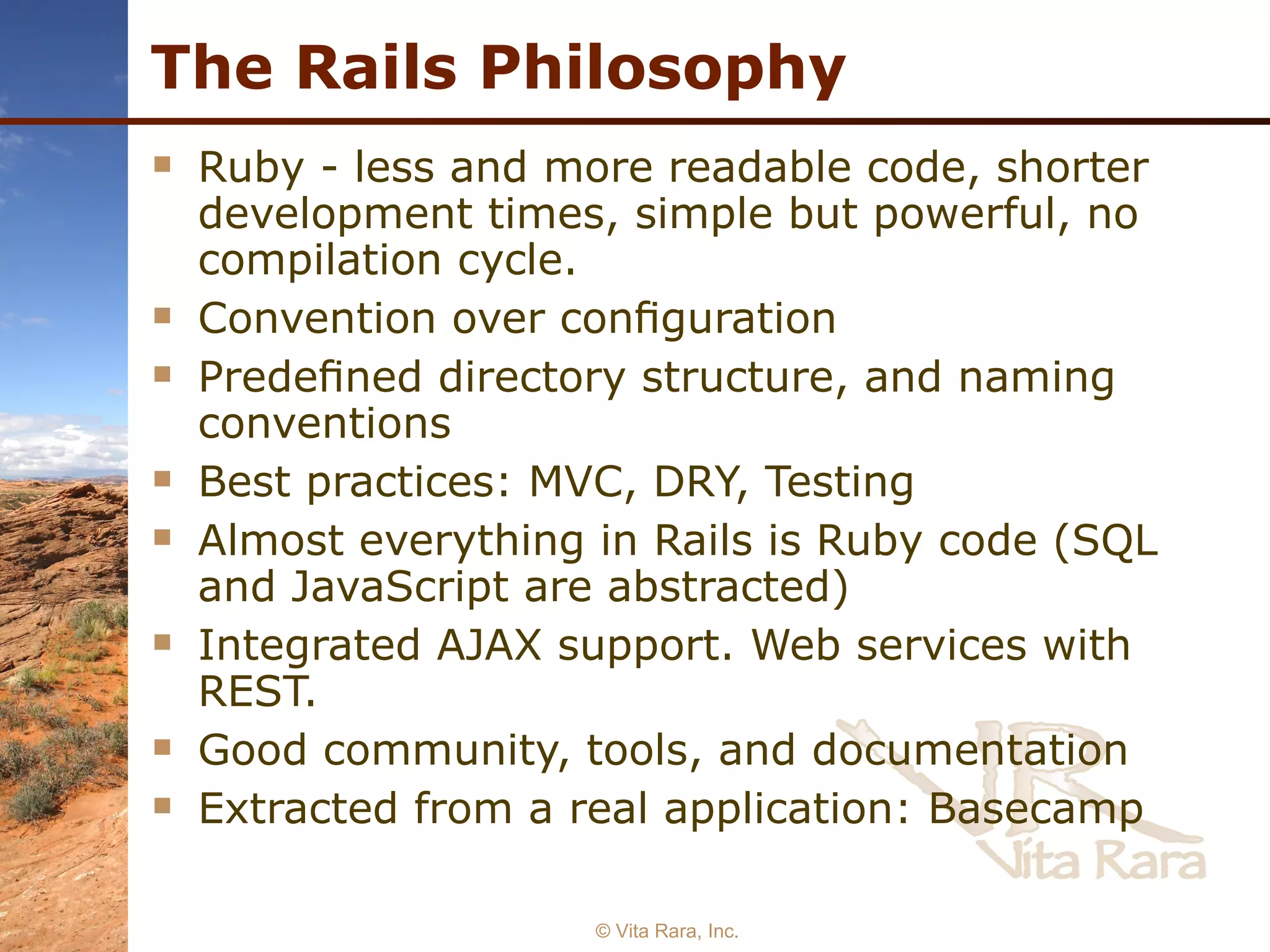 The Rails Philosophy Ruby - less and more readable code, shorter development times, simple but powerful, no compilation cycle. Convention over conﬁguration Predeﬁned directory structure, and naming conventions Best practices: MVC, DRY, Testing Almost everything in Rails is Ruby code (SQL and JavaScript are abstracted) Integrated AJAX support. Web services with REST. Good community, tools, and documentation Extracted from a real application: Basecamp © Vita Rara, Inc. 