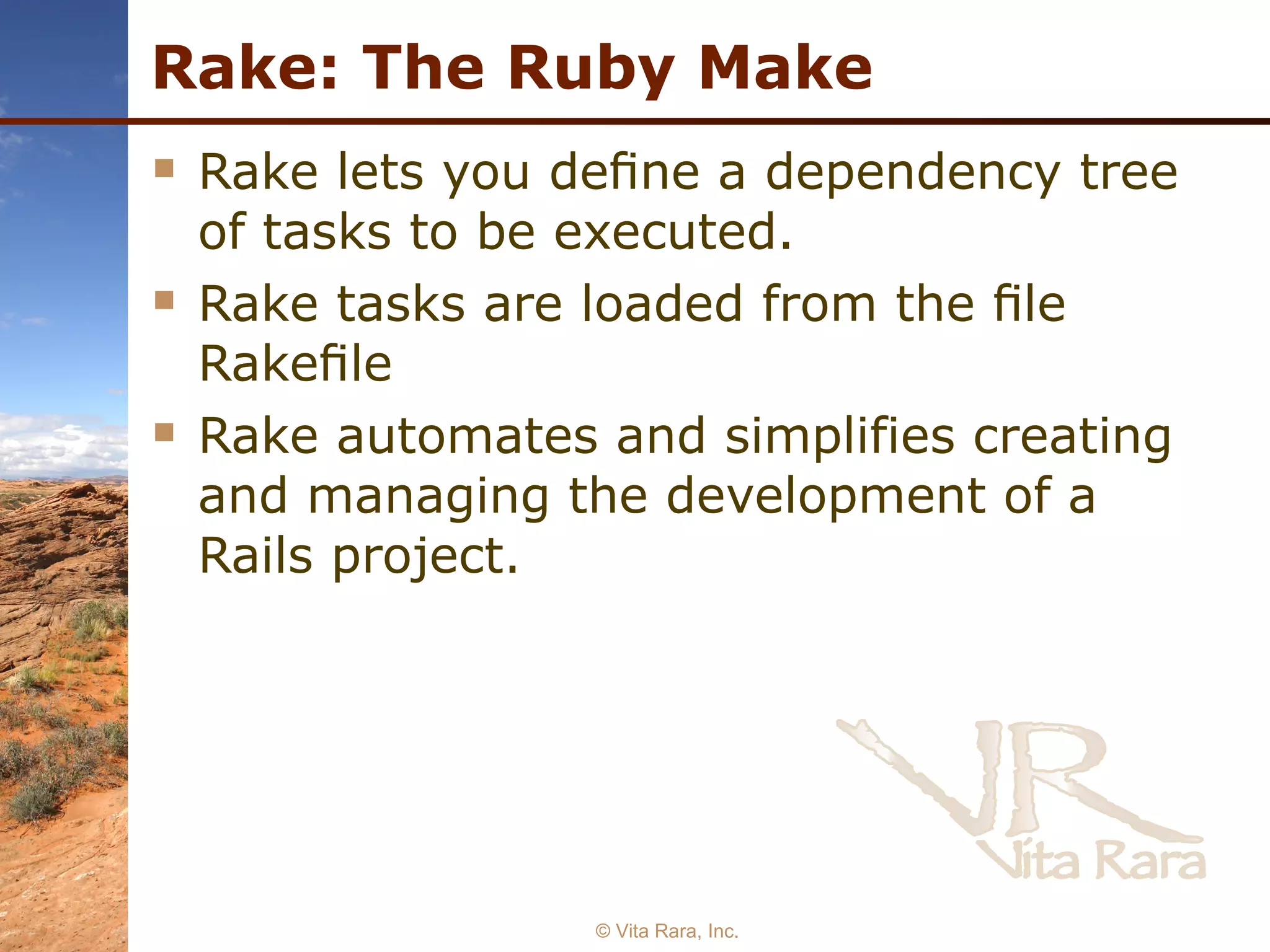 Rake: The Ruby Make Rake lets you deﬁne a dependency tree of tasks to be executed. Rake tasks are loaded from the ﬁle Rakeﬁle Rake automates and simplifies creating and managing the development of a Rails project. © Vita Rara, Inc. 