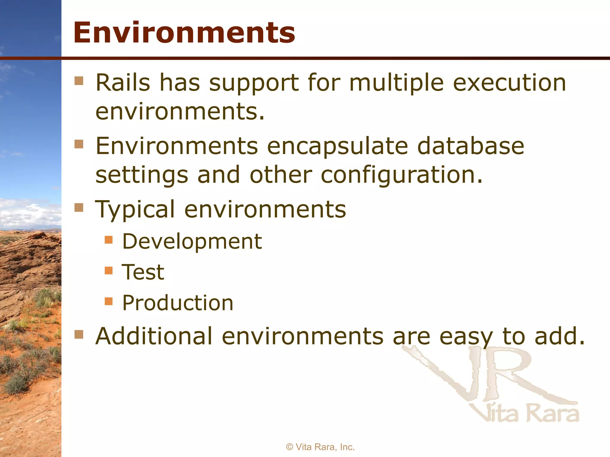 Environments Rails has support for multiple execution environments. Environments encapsulate database settings and other configuration. Typical environments Development Test Production Additional environments are easy to add. © Vita Rara, Inc. 
