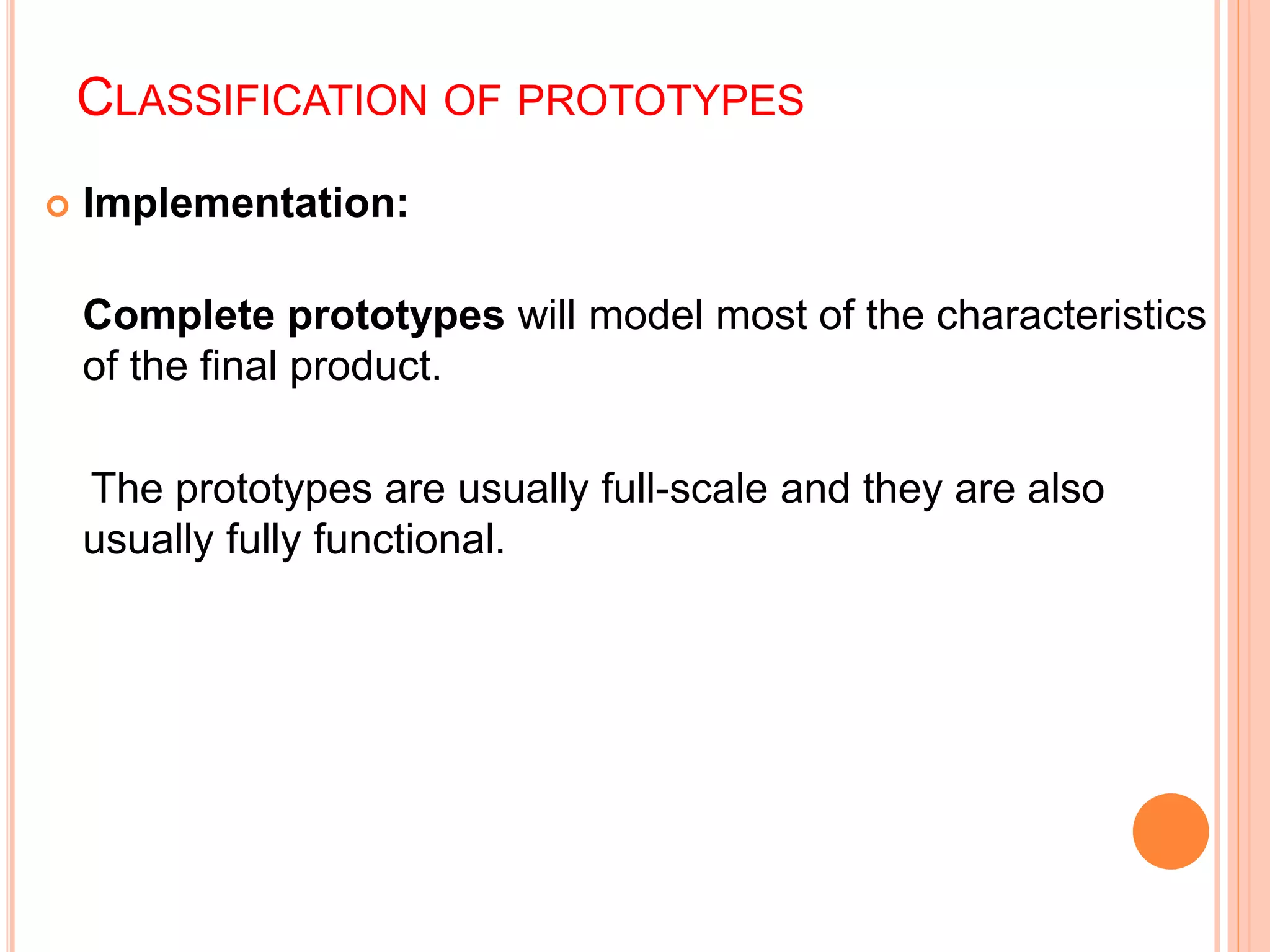 CLASSIFICATION OF PROTOTYPES
 Implementation:
Complete prototypes will model most of the characteristics
of the final product.
The prototypes are usually full-scale and they are also
usually fully functional.
 