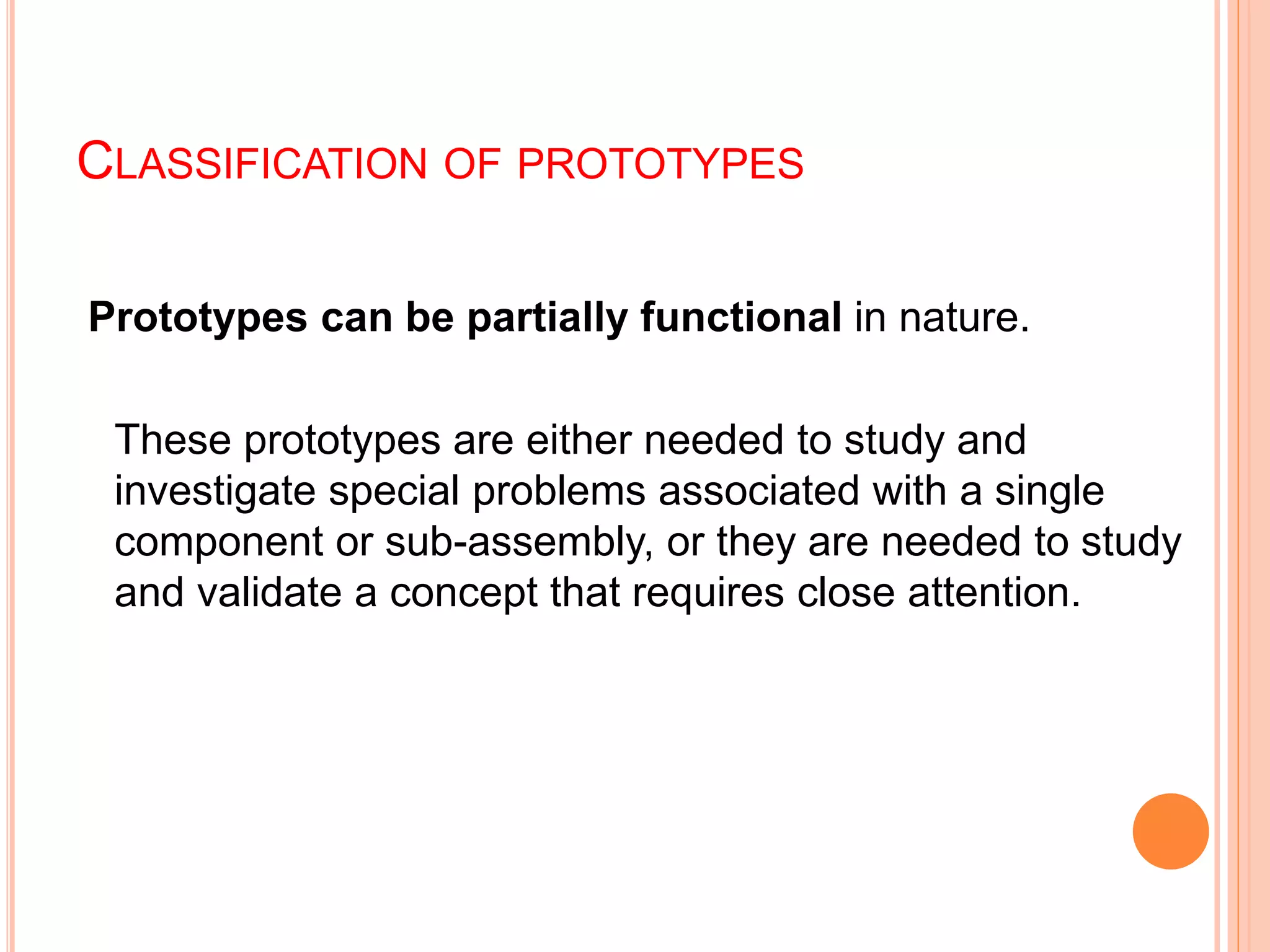 CLASSIFICATION OF PROTOTYPES
Prototypes can be partially functional in nature.
These prototypes are either needed to study and
investigate special problems associated with a single
component or sub-assembly, or they are needed to study
and validate a concept that requires close attention.
 