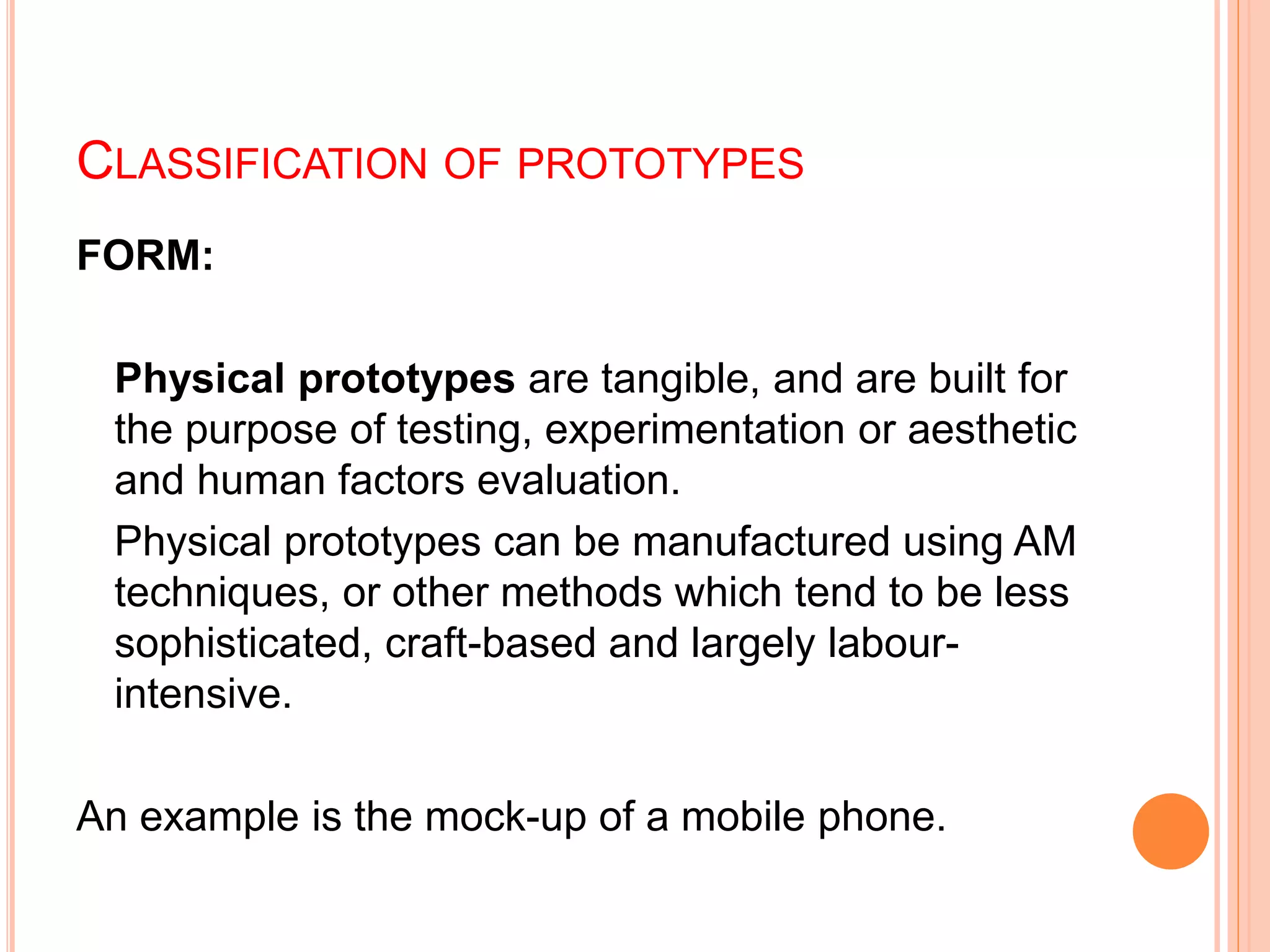 CLASSIFICATION OF PROTOTYPES
FORM:
Physical prototypes are tangible, and are built for
the purpose of testing, experimentation or aesthetic
and human factors evaluation.
Physical prototypes can be manufactured using AM
techniques, or other methods which tend to be less
sophisticated, craft-based and largely labour-
intensive.
An example is the mock-up of a mobile phone.
 