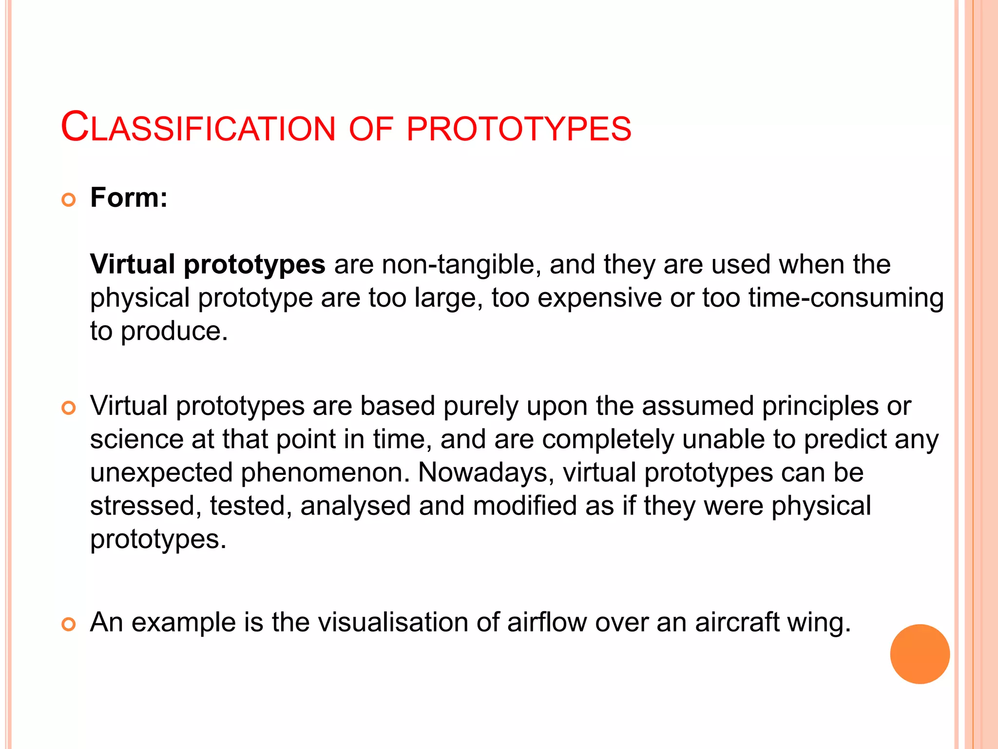 CLASSIFICATION OF PROTOTYPES
 Form:
Virtual prototypes are non-tangible, and they are used when the
physical prototype are too large, too expensive or too time-consuming
to produce.
 Virtual prototypes are based purely upon the assumed principles or
science at that point in time, and are completely unable to predict any
unexpected phenomenon. Nowadays, virtual prototypes can be
stressed, tested, analysed and modified as if they were physical
prototypes.
 An example is the visualisation of airflow over an aircraft wing.
 