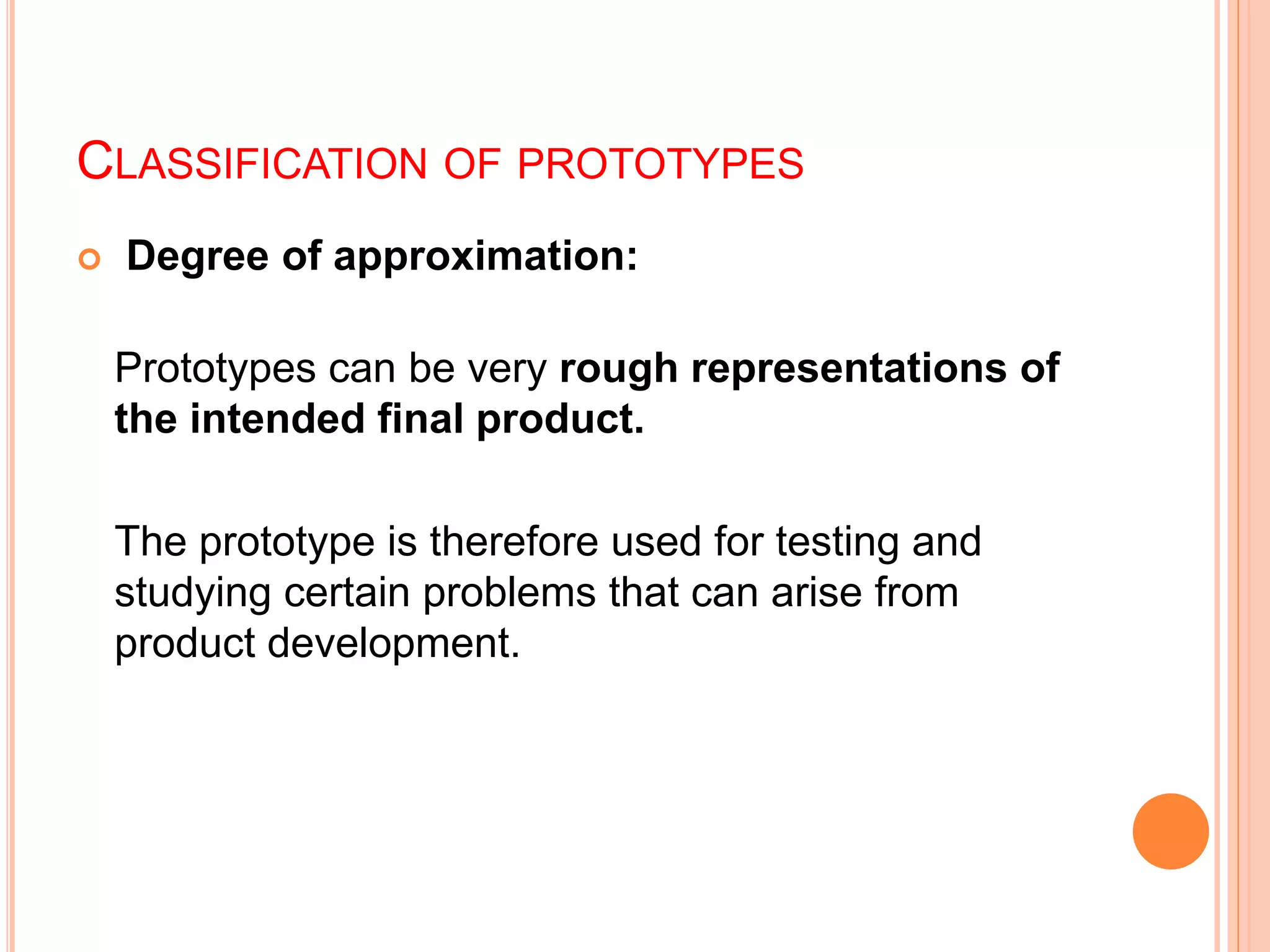 CLASSIFICATION OF PROTOTYPES
 Degree of approximation:
Prototypes can be very rough representations of
the intended final product.
The prototype is therefore used for testing and
studying certain problems that can arise from
product development.
 