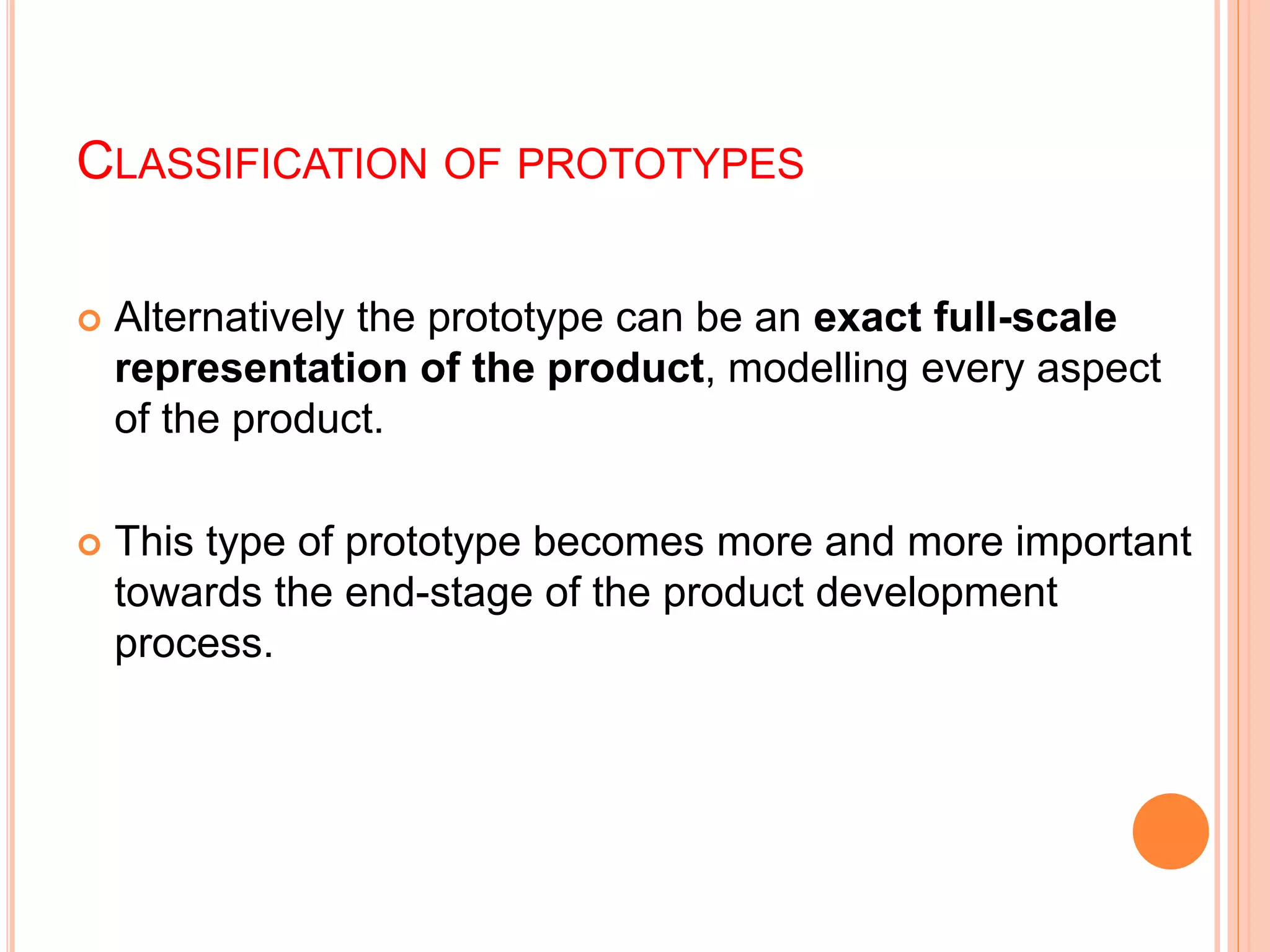 CLASSIFICATION OF PROTOTYPES
 Alternatively the prototype can be an exact full-scale
representation of the product, modelling every aspect
of the product.
 This type of prototype becomes more and more important
towards the end-stage of the product development
process.
 