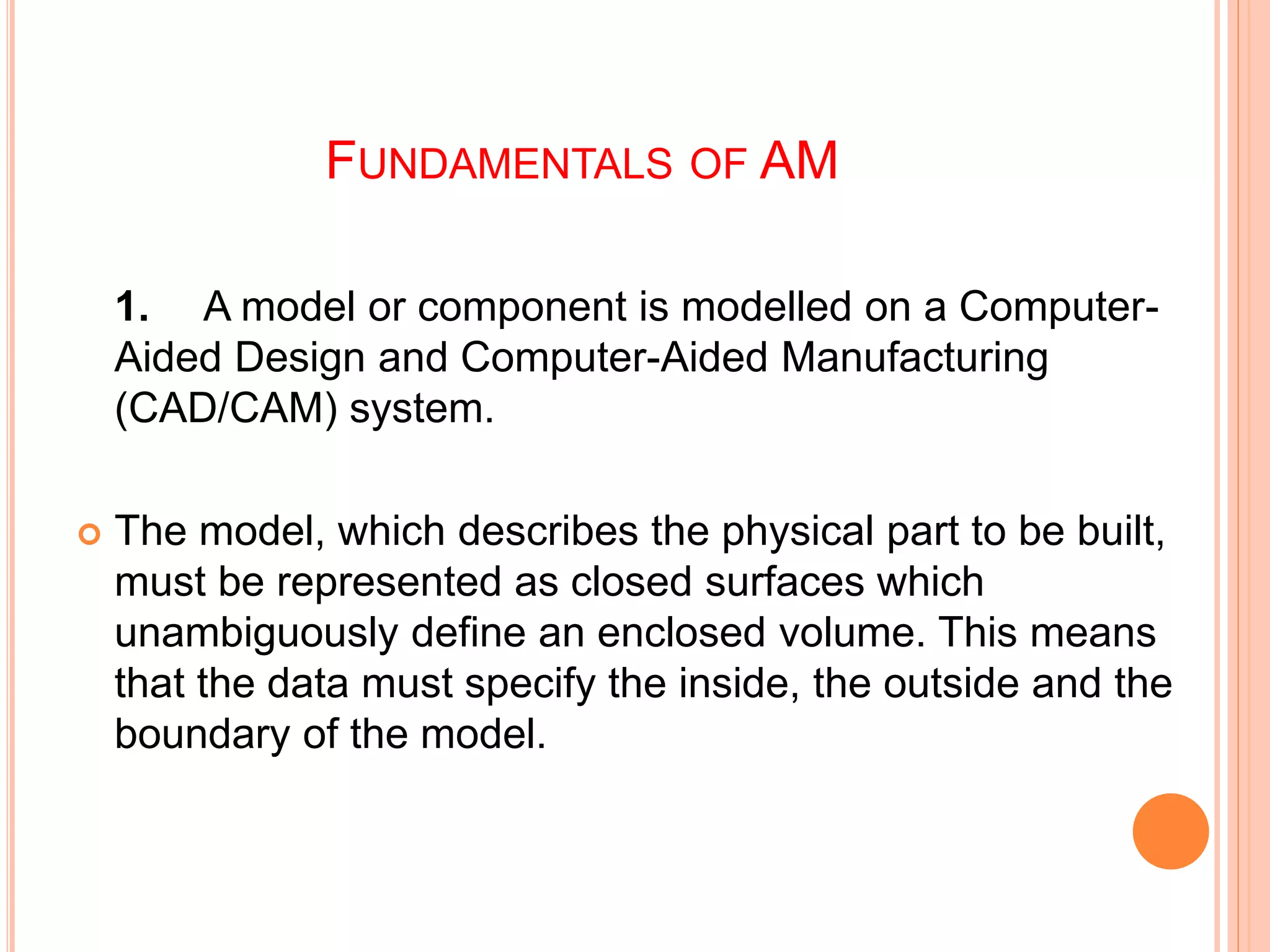 FUNDAMENTALS OF AM
1. A model or component is modelled on a Computer-
Aided Design and Computer-Aided Manufacturing
(CAD/CAM) system.
 The model, which describes the physical part to be built,
must be represented as closed surfaces which
unambiguously define an enclosed volume. This means
that the data must specify the inside, the outside and the
boundary of the model.
 