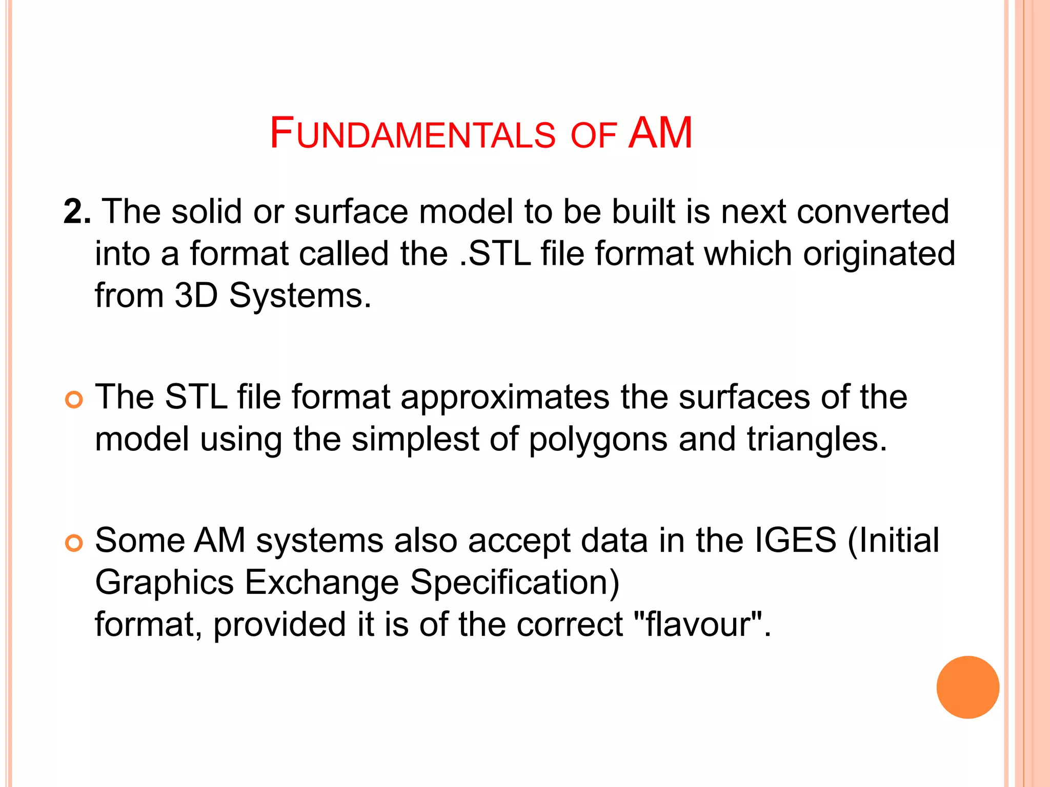 FUNDAMENTALS OF AM
2. The solid or surface model to be built is next converted
into a format called the .STL file format which originated
from 3D Systems.
 The STL file format approximates the surfaces of the
model using the simplest of polygons and triangles.
 Some AM systems also accept data in the IGES (Initial
Graphics Exchange Specification)
format, provided it is of the correct "flavour".
 