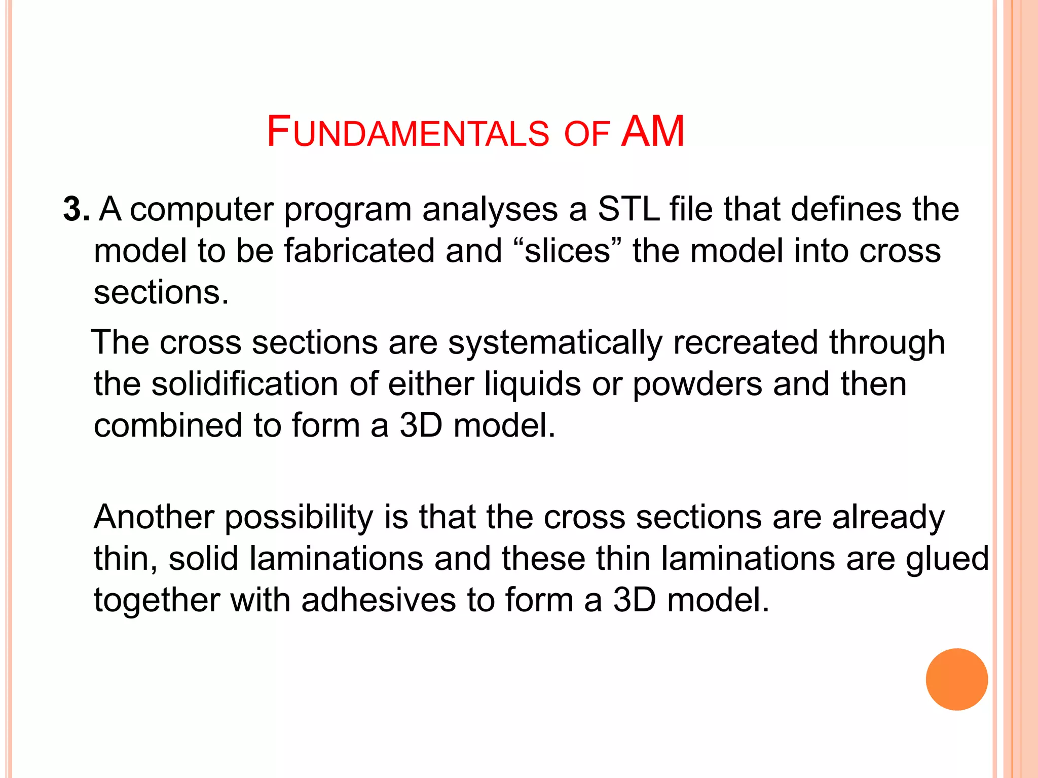 FUNDAMENTALS OF AM
3. A computer program analyses a STL file that defines the
model to be fabricated and “slices” the model into cross
sections.
The cross sections are systematically recreated through
the solidification of either liquids or powders and then
combined to form a 3D model.
Another possibility is that the cross sections are already
thin, solid laminations and these thin laminations are glued
together with adhesives to form a 3D model.
 