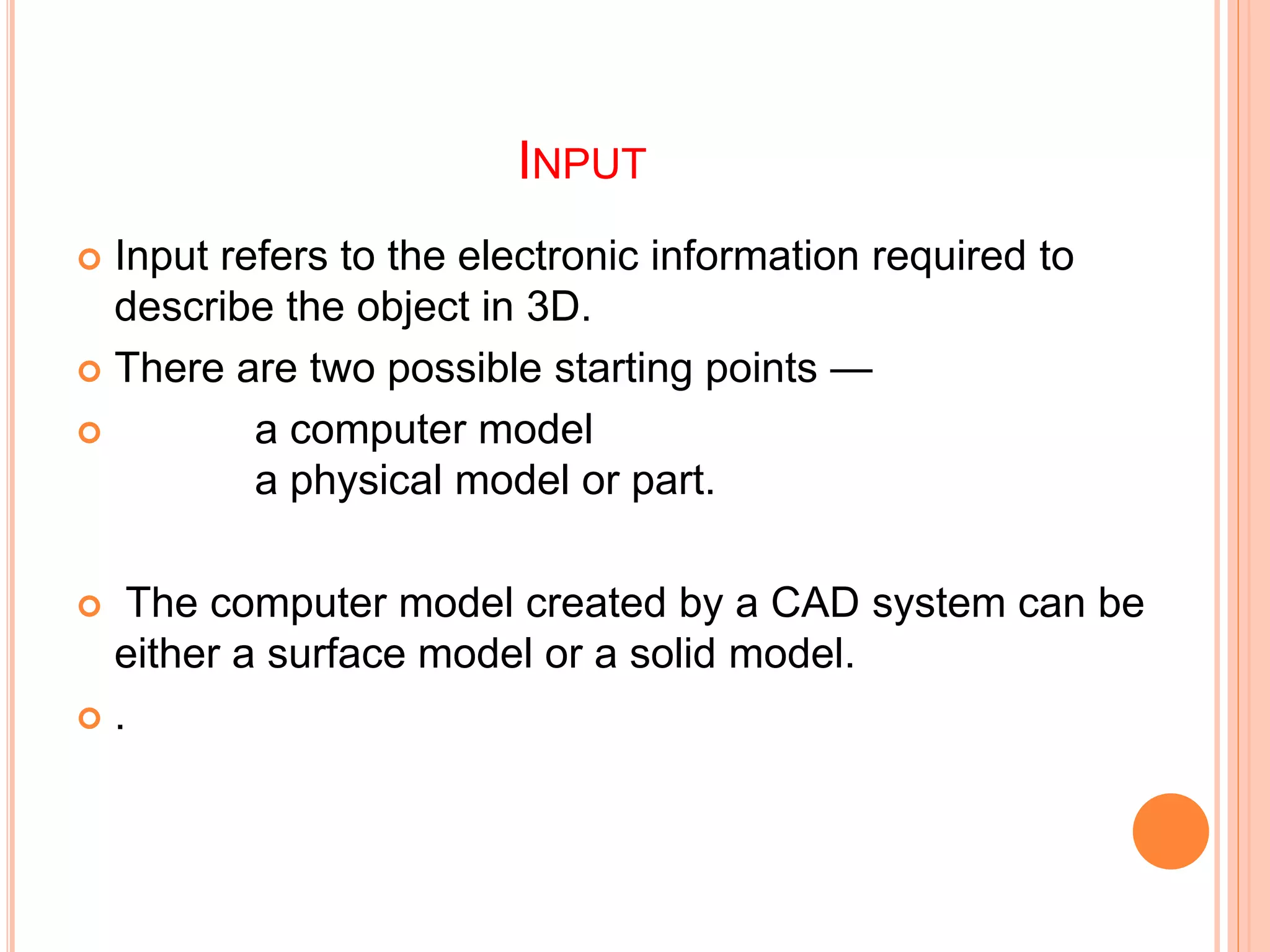 INPUT
 Input refers to the electronic information required to
describe the object in 3D.
 There are two possible starting points —
 a computer model
a physical model or part.
 The computer model created by a CAD system can be
either a surface model or a solid model.
 .
 