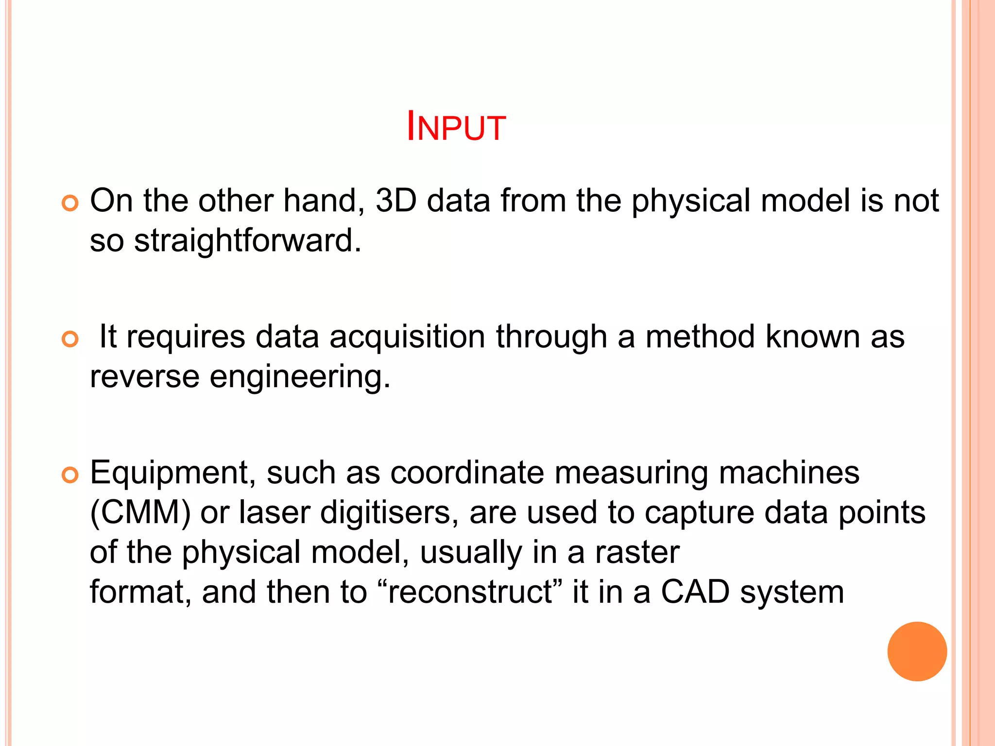 INPUT
 On the other hand, 3D data from the physical model is not
so straightforward.
 It requires data acquisition through a method known as
reverse engineering.
 Equipment, such as coordinate measuring machines
(CMM) or laser digitisers, are used to capture data points
of the physical model, usually in a raster
format, and then to “reconstruct” it in a CAD system
 