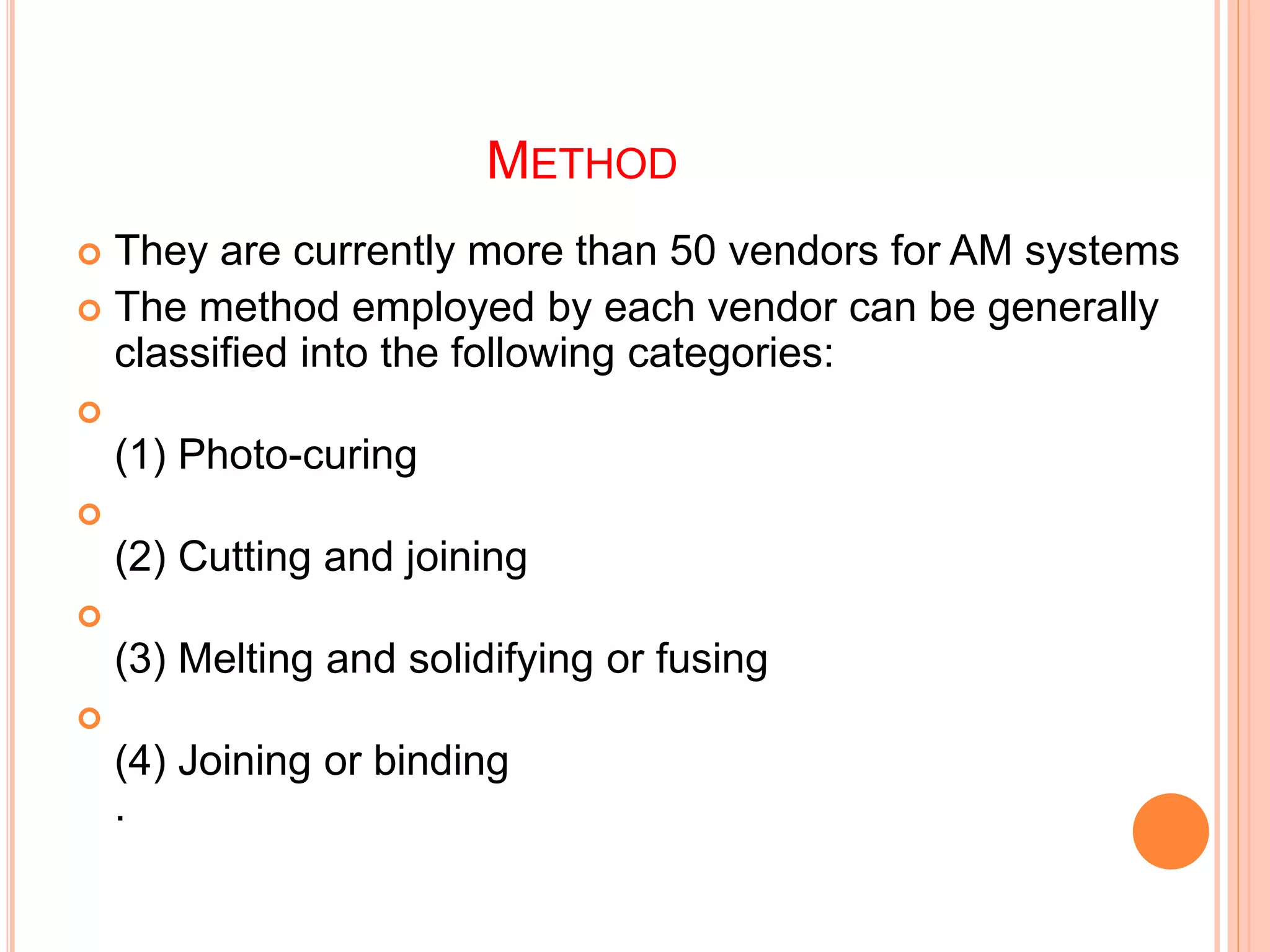 METHOD
 They are currently more than 50 vendors for AM systems
 The method employed by each vendor can be generally
classified into the following categories:

(1) Photo-curing

(2) Cutting and joining

(3) Melting and solidifying or fusing

(4) Joining or binding
.
 