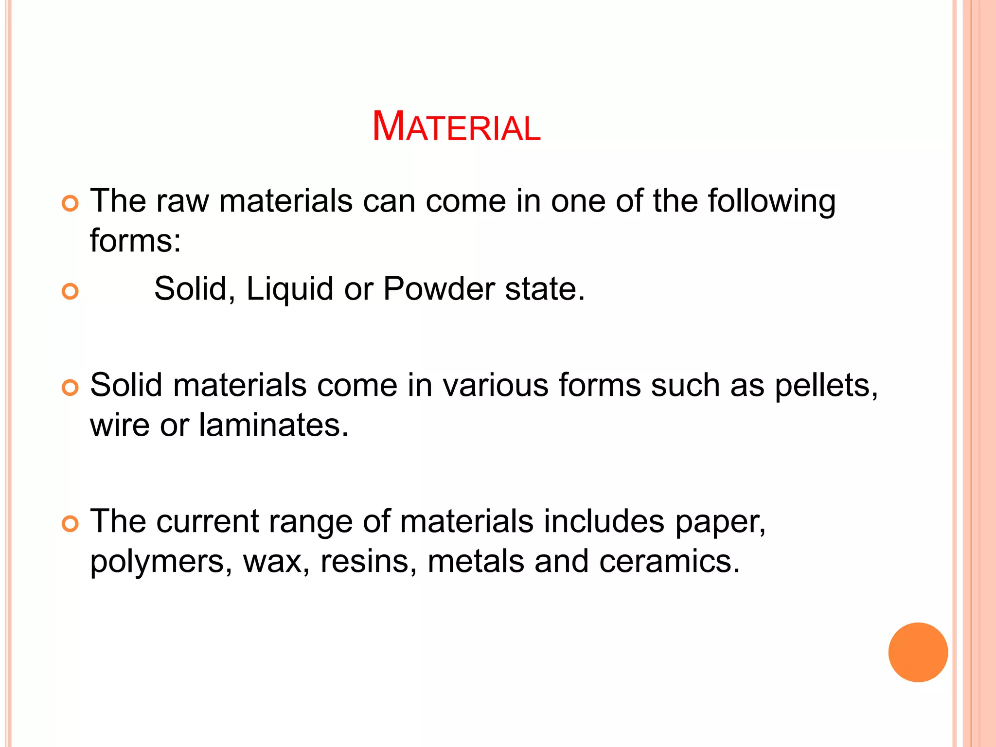 MATERIAL
 The raw materials can come in one of the following
forms:
 Solid, Liquid or Powder state.
 Solid materials come in various forms such as pellets,
wire or laminates.
 The current range of materials includes paper,
polymers, wax, resins, metals and ceramics.
 