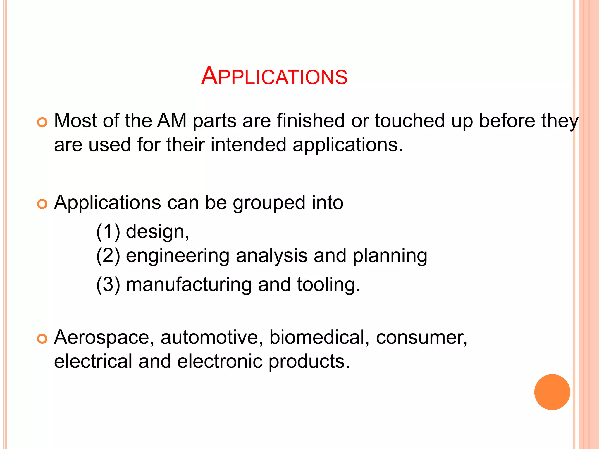 APPLICATIONS
 Most of the AM parts are finished or touched up before they
are used for their intended applications.
 Applications can be grouped into
(1) design,
(2) engineering analysis and planning
(3) manufacturing and tooling.
 Aerospace, automotive, biomedical, consumer,
electrical and electronic products.
 