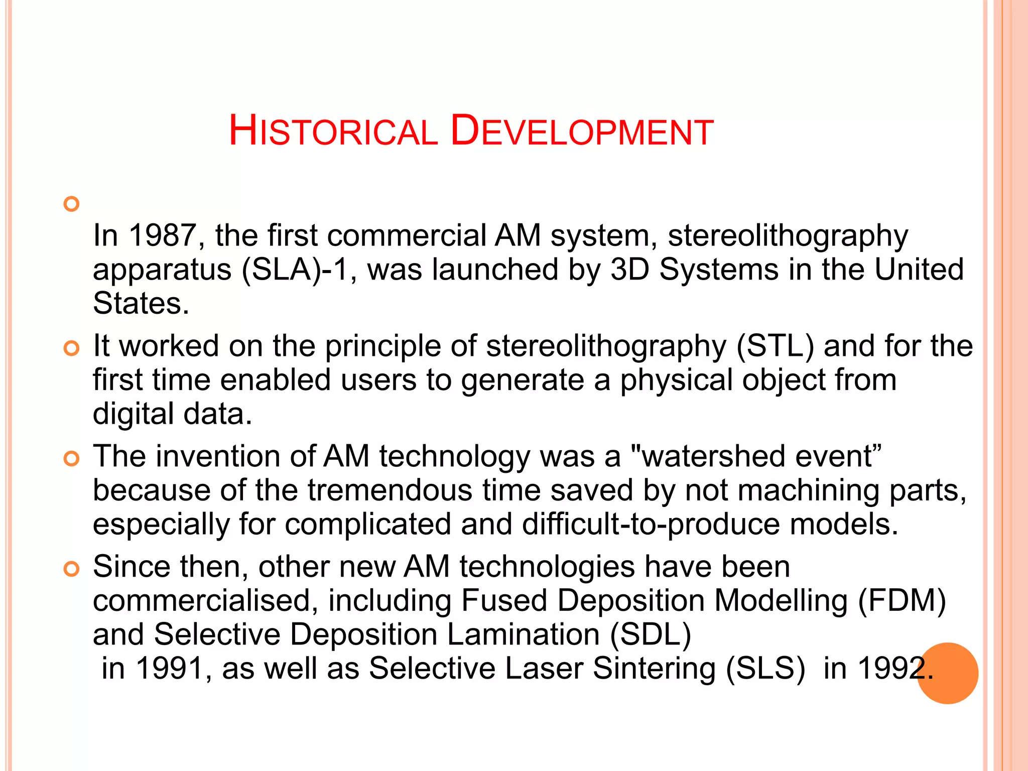 HISTORICAL DEVELOPMENT

In 1987, the first commercial AM system, stereolithography
apparatus (SLA)-1, was launched by 3D Systems in the United
States.
 It worked on the principle of stereolithography (STL) and for the
first time enabled users to generate a physical object from
digital data.
 The invention of AM technology was a "watershed event”
because of the tremendous time saved by not machining parts,
especially for complicated and difficult-to-produce models.
 Since then, other new AM technologies have been
commercialised, including Fused Deposition Modelling (FDM)
and Selective Deposition Lamination (SDL)
in 1991, as well as Selective Laser Sintering (SLS) in 1992.
 