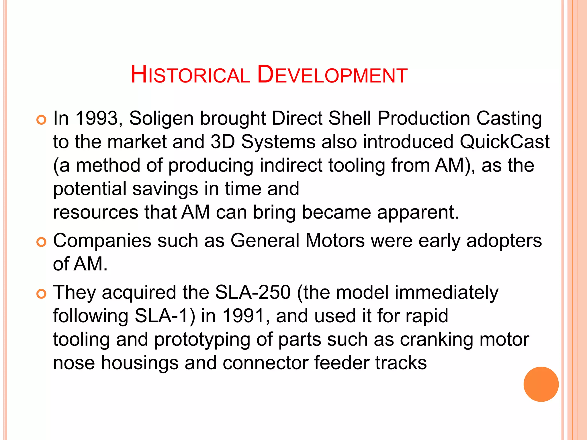 HISTORICAL DEVELOPMENT
 In 1993, Soligen brought Direct Shell Production Casting
to the market and 3D Systems also introduced QuickCast
(a method of producing indirect tooling from AM), as the
potential savings in time and
resources that AM can bring became apparent.
 Companies such as General Motors were early adopters
of AM.
 They acquired the SLA-250 (the model immediately
following SLA-1) in 1991, and used it for rapid
tooling and prototyping of parts such as cranking motor
nose housings and connector feeder tracks
 