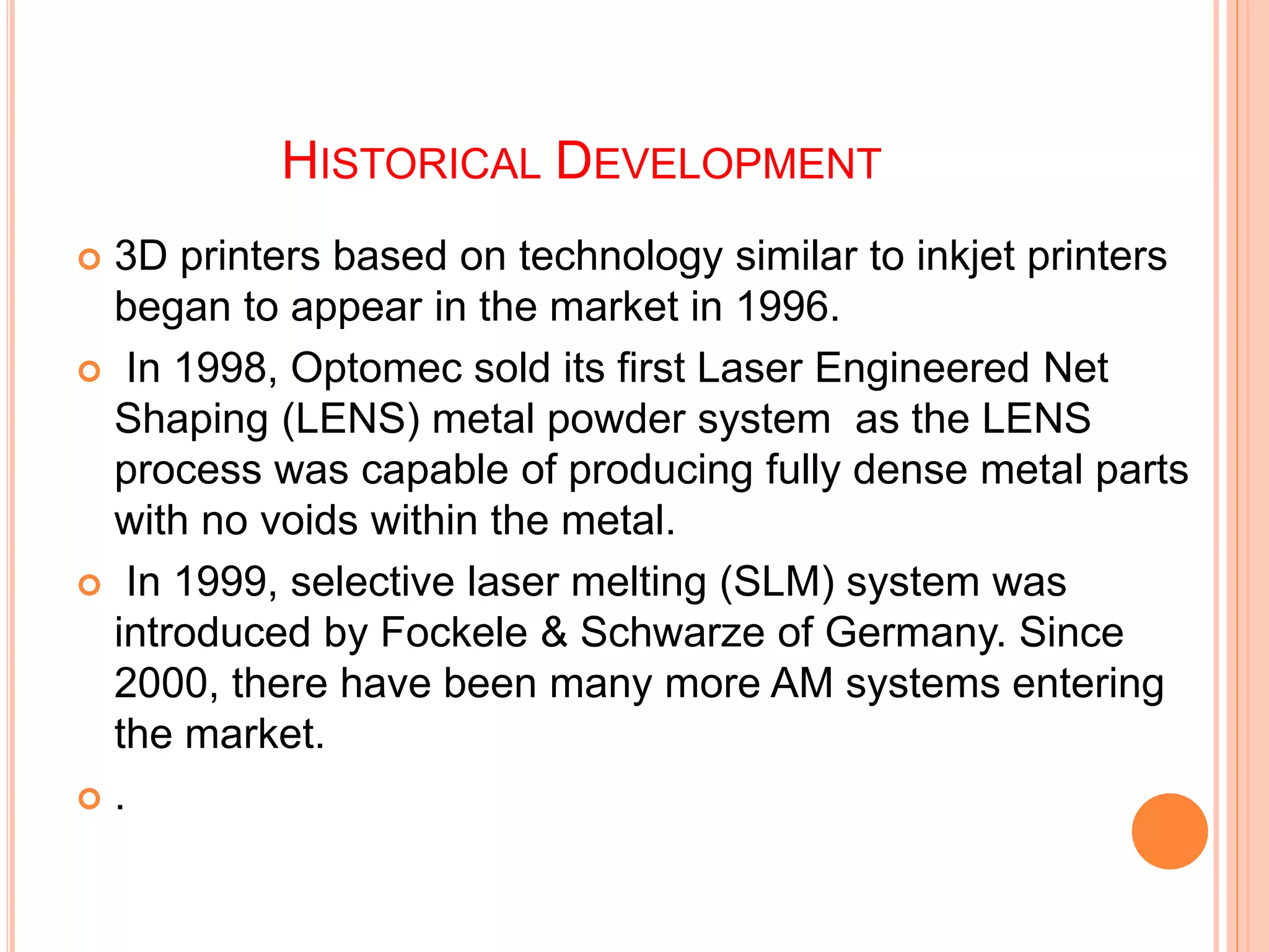 HISTORICAL DEVELOPMENT
 3D printers based on technology similar to inkjet printers
began to appear in the market in 1996.
 In 1998, Optomec sold its first Laser Engineered Net
Shaping (LENS) metal powder system as the LENS
process was capable of producing fully dense metal parts
with no voids within the metal.
 In 1999, selective laser melting (SLM) system was
introduced by Fockele & Schwarze of Germany. Since
2000, there have been many more AM systems entering
the market.
 .
 