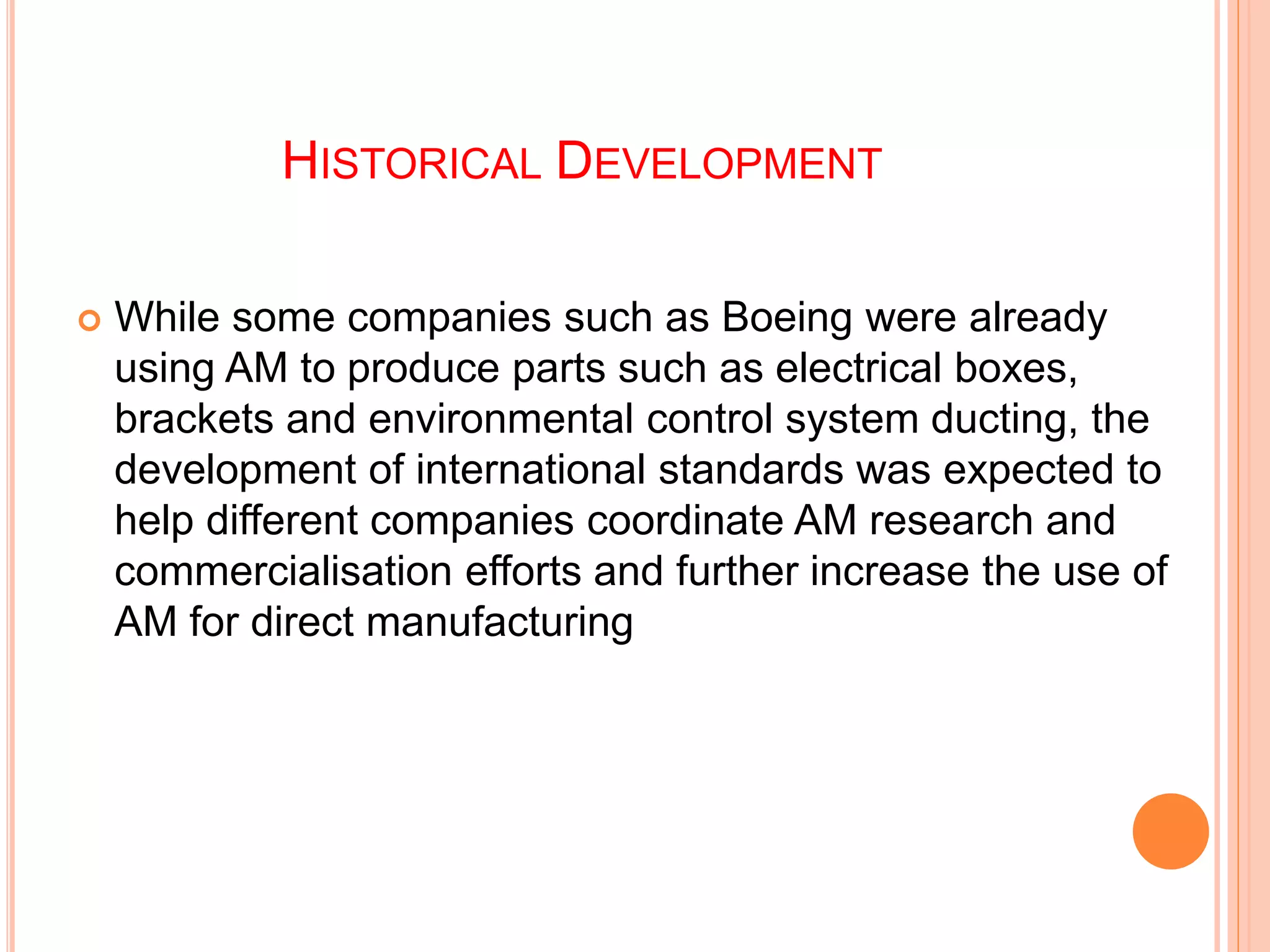 HISTORICAL DEVELOPMENT
 While some companies such as Boeing were already
using AM to produce parts such as electrical boxes,
brackets and environmental control system ducting, the
development of international standards was expected to
help different companies coordinate AM research and
commercialisation efforts and further increase the use of
AM for direct manufacturing
 