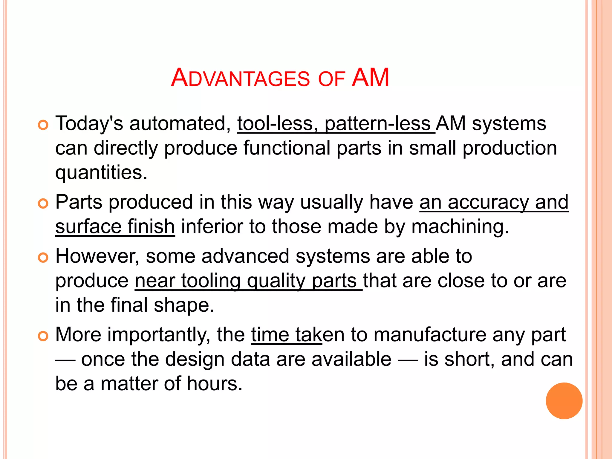 ADVANTAGES OF AM
 Today's automated, tool-less, pattern-less AM systems
can directly produce functional parts in small production
quantities.
 Parts produced in this way usually have an accuracy and
surface finish inferior to those made by machining.
 However, some advanced systems are able to
produce near tooling quality parts that are close to or are
in the final shape.
 More importantly, the time taken to manufacture any part
— once the design data are available — is short, and can
be a matter of hours.
 