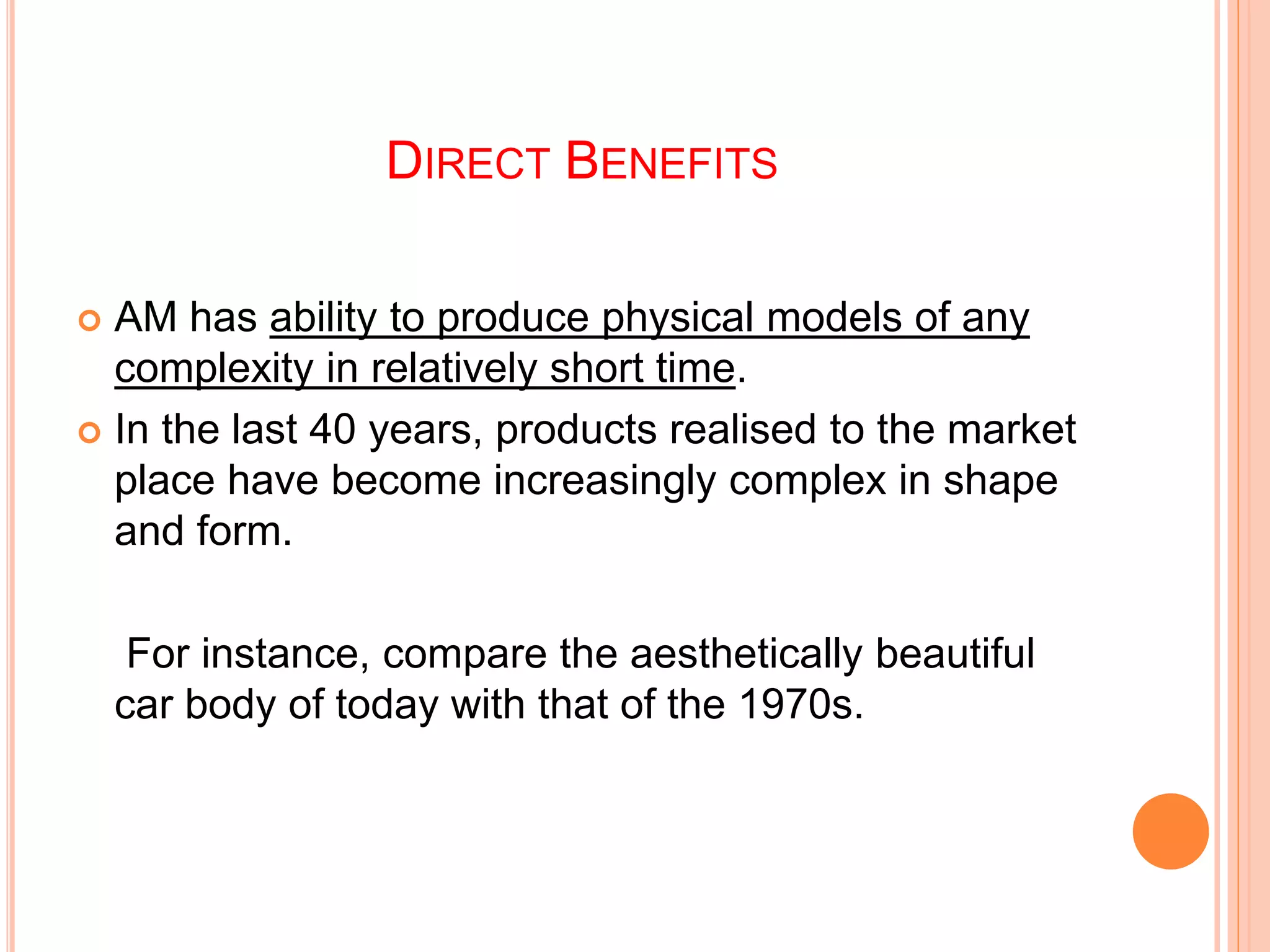 DIRECT BENEFITS
 AM has ability to produce physical models of any
complexity in relatively short time.
 In the last 40 years, products realised to the market
place have become increasingly complex in shape
and form.
For instance, compare the aesthetically beautiful
car body of today with that of the 1970s.
 