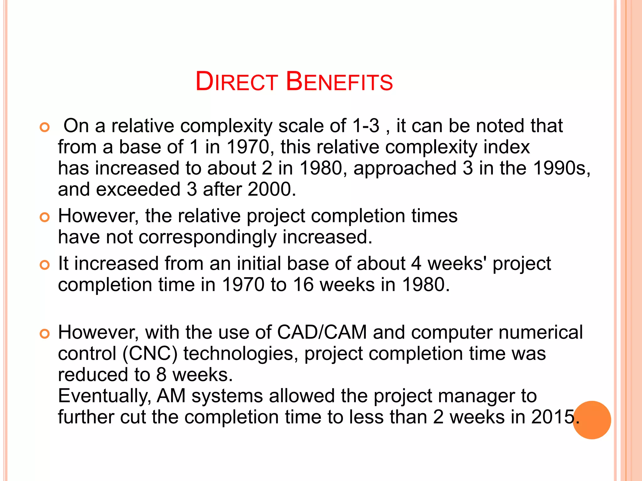 DIRECT BENEFITS
 On a relative complexity scale of 1-3 , it can be noted that
from a base of 1 in 1970, this relative complexity index
has increased to about 2 in 1980, approached 3 in the 1990s,
and exceeded 3 after 2000.
 However, the relative project completion times
have not correspondingly increased.
 It increased from an initial base of about 4 weeks' project
completion time in 1970 to 16 weeks in 1980.
 However, with the use of CAD/CAM and computer numerical
control (CNC) technologies, project completion time was
reduced to 8 weeks.
Eventually, AM systems allowed the project manager to
further cut the completion time to less than 2 weeks in 2015.
 